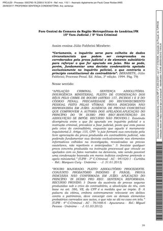 Foro Central da Comarca da Região Metropolitana de Londrina/PR
15º Vara Judicial / 5ª Vara Criminal
39
Assim ensina Júlio Fabbrini Mirabete:
“Certamente, o inquérito serve para colheita de dados
circunstanciais que podem ser comprovados ou
corroborados pela prova judicial e de elemento subsidiário
para reforçar o que for apurado em juízo. Não se pode,
porém, fundamentar uma decisão condenatória apoiada
exclusivamente no inquérito policial, o que contraria o
princípio constitucional do contraditório”. (MIRABETE, Júlio
Fabbrini; Processo Penal. Ed. Atlas, 3ª edição. 1994. Pág. 79)
Nesse sentido:
“APELAÇÃO CRIMINAL. SENTENÇA ABSOLUTÓRIA.
INSURGÊNCIA MINISTERIAL. PLEITO DE CONDENAÇÃO DOS
RÉUS PELO CRIME DE ROUBO (ARTIGO 157, INCISOS I E II DO
CÓDIGO PENAL). PRECARIEDADE DO RECONHECIMENTO
PESSOAL FEITO PELAS VÍTIMAS. PROVA INDICIÁRIA NÃO
REPRODUZIDA EM JUÍZO. AUSÊNCIA DE PROVAS CONCRETAS
QUE COMPROVEM A AUTORIA DOS APELADOS.APLICAÇÃO DO
PRINCÍPIO DO "IN DUBIO PRO REO".MANUTENÇÃO DA
ABSOLVIÇÃO SE IMPÕE. RECURSO NÃO PROVIDO.1. Existindo
divergência entre o que foi apurado em inquérito policial e a
instrução criminal, prevalece a fase judicial, posto que esta passa
pelo crivo do contraditório, enquanto que aquele é meramente
inquisitorial.2. Artigo 155, CPP: "o juiz formará sua convicção pela
livre apreciação da prova produzida em contraditório judicial, não
podendo fundamentar sua decisão exclusivamente nos elementos
informativos colhidos na investigação, ressalvadas as provas
cautelares, não repetíveis e antecipadas." 3. Inexiste qualquer
prova concreta produzida na instrução processual que vincule os
apelados com os fatos narrados na denúncia, não sendo possível
uma condenação baseada em meros indícios conforme pretende o
apelo ministerial.” (TJPR - 3ª C.Criminal - AC - 941520-1 - Curitiba
- Rel.: Marques Cury - Unânime - - J. 31.01.2013)
“ROUBO MAJORADO. PLEITO ABSOLUTÓRIO PROCEDENTE.
CONJUNTO PROBATÓRIO INIDÔNIO E FRÁGIL. PROVA
INDICIÁRIA NÃO CONFIRMADA EM JUÍZO. APLICAÇÃO DO
PRINCÍPIO `IN DÚBIO PRO REO'. SENTENÇA REFORMADA.
RECURSO PROVIDO. I- Diante da ausência de provas seguras
produzidas sob o crivo do contraditório, a absolvição do réu, com
base no art. 386, VII, do CPP é a medida que se impõe. II- A
palavra da vítima, embora extremamente relevante em delitos
contra o patrimônio, deve convergir com os demais elementos
probatórios carreados aos autos, o que não se dá no caso em tela.”
(TJPR - 4ª C.Criminal - AC - 761486-6 - Apucarana - Rel.: Miguel
Pessoa - Unânime - - J. 01.03.2012)
Documentoassinadodigitalmente,conformeMPnº2.200-2/2001,Leinº11.419/2006,resoluçãodoProjudi,doTJPR/OE
Validaçãodesteemhttps://projudi.tjpr.jus.br/projudi/-Identificador:PJV49JEKEBKX3YZTWVLR
PROJUDI - Processo: 0003760-16.2008.8.16.0014 - Ref. mov. 119.1 - Assinado digitalmente por Paulo Cesar Roldao:9485
26/09/2017: PROFERIDA SENTENÇA CONDENATÓRIA. Arq: sentença
 