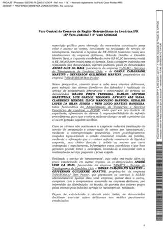 Foro Central da Comarca da Região Metropolitana de Londrina/PR
15º Vara Judicial / 5ª Vara Criminal
4
repartição pública para obtenção da necessária autorização para
velar e inumar os corpos, consistente na realização de serviço de
tanatopraxia, mediante o repasse de R$ 200,00 (duzentos reais) aos
idealizadores da empresa delituosa, Orlando Bonilha e Osvaldo
Moreira Neto, e a quantia estabelecida entre R$ 60,00 (sessenta reais)
a R$ 100,00 (cem reais) para os demais. Essa vantagem indevida era
repassada aos denunciados, agentes públicos, pelos co-denunciados
ANDRÉ LUIZ DA MAIA, funcionário da empresa TANATO – Serviços
de Tanatopraxia de Londrina Ltda, e de OSMAR CAMASSANO
MARTINS e GEFFERSON GUILHERME MARTINS, proprietários da
empresa TANATORIUM Bom Pastor.
Nessa perspectiva, visando levar a cabo seus intentos delituosos,
para sujeição das vítimas (familiares dos falecidos) à realização do
serviço de tanatopraxia (preparação e conservação de corpos), os
denunciados MAURO PINTO FERREIRA, CARLOS ANTONIO
MARTINELLI, LUIZ CARLOS TEODORO, ANTONIO VAZ VIANA,
CLAUDEMIR MENDES, ILSON MARCOLINO BARBOSA, GERALDO
LOPES DA SILVA JUNIOR e NEIO LUCIO MARTINS BANDEIRA,
todos funcionários da Administração de Cemitérios e Serviços
Funerários de Londrina – ACESF, cada qual em seu horário de
expediente, afirmavam às vítimas à imprescindibilidade do referido
procedimento, para que o velório pudesse alongar-se até o próximo dia
e/ou em período seguinte ao óbito.
Caso as vítimas não aceitassem a exigência indevida (realização do
serviço de preparação e conservação de corpos por ‘tanatopraxia’,
mediante a contraprestação pecuniária), eram psicologicamente
coagidas (aproveitando o estado emocional abalado da família),
mediante a afirmação que o cadáver sofreria vazamento de líquidos
corporais, mau cheiro durante o velório ou mesmo que seria
antecipado o sepultamento, informações estas inverídicas e que lhes
geravam grande temor e desespero, levando-as a concordar com a
realização do serviço, pagando o preço exigido.
Realizado o serviço de ‘tanatopraxia’, cujo valor era muito além do
preço estabelecido em outras regiões, os co-denunciados ANDRÉ
LUIZ DA MAIA, funcionário da empresa TANATO – Serviço de
Tanatopraxia de Londrina Ltda e OSMAR CAMASSANO MARTINS e
GEFFERSON GUILHERME MARTINS, proprietários da empresa
TANATORIUM Bom Pastor, que prestavam os serviços à ACESF
alternadamente (quinze dias uma empresa; quinze dias a outra),
cumpriam com o compromisso assumido na empresa delituosa, por
intermédio da distribuição, ao bando, de parcela dos valores pagos
pelas vítimas pelo indevido serviço de ‘tanatopraxia’ realizado.
Depois de estabelecido o vínculo entre todos, os denunciados
decidiram executar ações delituosas nos moldes previamente
entabulados.
Documentoassinadodigitalmente,conformeMPnº2.200-2/2001,Leinº11.419/2006,resoluçãodoProjudi,doTJPR/OE
Validaçãodesteemhttps://projudi.tjpr.jus.br/projudi/-Identificador:PJV49JEKEBKX3YZTWVLR
PROJUDI - Processo: 0003760-16.2008.8.16.0014 - Ref. mov. 119.1 - Assinado digitalmente por Paulo Cesar Roldao:9485
26/09/2017: PROFERIDA SENTENÇA CONDENATÓRIA. Arq: sentença
 