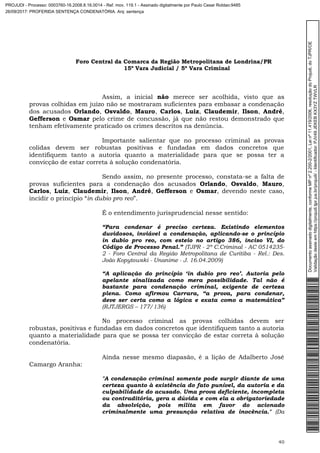 Foro Central da Comarca da Região Metropolitana de Londrina/PR
15º Vara Judicial / 5ª Vara Criminal
40
Assim, a inicial não merece ser acolhida, visto que as
provas colhidas em juízo não se mostraram suficientes para embasar a condenação
dos acusados Orlando, Osvaldo, Mauro, Carlos, Luiz, Claudemir, Ilson, André,
Gefferson e Osmar pelo crime de concussão, já que não restou demonstrado que
tenham efetivamente praticado os crimes descritos na denúncia.
Importante salientar que no processo criminal as provas
colidas devem ser robustas positivas e fundadas em dados concretos que
identifiquem tanto a autoria quanto a materialidade para que se possa ter a
convicção de estar correta à solução condenatória.
Sendo assim, no presente processo, constata-se a falta de
provas suficientes para a condenação dos acusados Orlando, Osvaldo, Mauro,
Carlos, Luiz, Claudemir, Ilson, André, Gefferson e Osmar, devendo neste caso,
incidir o princípio “in dubio pro reo”.
É o entendimento jurisprudencial nesse sentido:
“Para condenar é preciso certeza. Existindo elementos
duvidosos, inviável a condenação, aplicando-se o princípio
in dubio pro reo, com esteio no artigo 386, inciso VI, do
Código de Processo Penal.” (TJPR - 2ª C.Criminal - AC 0514235-
2 - Foro Central da Região Metropolitana de Curitiba - Rel.: Des.
João Kopytowski - Unanime - J. 16.04.2009)
“A aplicação do princípio ‘in dubio pro reo’. Autoria pelo
apelante sinalizada como mera possibilidade. Tal não é
bastante para condenação criminal, exigente de certeza
plena. Como afirmou Carrara, “a prova, para condenar,
deve ser certa como a lógica e exata como a matemática”
(RJTJERGS – 177/136)
No processo criminal as provas colhidas devem ser
robustas, positivas e fundadas em dados concretos que identifiquem tanto a autoria
quanto a materialidade para que se possa ter convicção de estar correta à solução
condenatória.
Ainda nesse mesmo diapasão, é a lição de Adalberto José
Camargo Aranha:
"A condenação criminal somente pode surgir diante de uma
certeza quanto à existência do fato punível, da autoria e da
culpabilidade do acusado. Uma prova deficiente, incompleta
ou contraditória, gera a dúvida e com ela a obrigatoriedade
da absolvição, pois milita em favor do acionado
criminalmente uma presunção relativa de inocência." (Da
Documentoassinadodigitalmente,conformeMPnº2.200-2/2001,Leinº11.419/2006,resoluçãodoProjudi,doTJPR/OE
Validaçãodesteemhttps://projudi.tjpr.jus.br/projudi/-Identificador:PJV49JEKEBKX3YZTWVLR
PROJUDI - Processo: 0003760-16.2008.8.16.0014 - Ref. mov. 119.1 - Assinado digitalmente por Paulo Cesar Roldao:9485
26/09/2017: PROFERIDA SENTENÇA CONDENATÓRIA. Arq: sentença
 