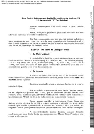 Foro Central da Comarca da Região Metropolitana de Londrina/PR
15º Vara Judicial / 5ª Vara Criminal
41
prova no processo penal, 3ª ed. atual. e ampl., p. 64/65, Saraiva
1994)
Assim, o conjunto probatório produzido nos autos não tem
a força de sustentar o decreto condenatório.
Por fim, considerando-se, que não há provas suficientes
para condenação dos réus, de acordo com entendimento jurisprudencial e
doutrinário, imperativa se torna a absolvição dos acusados, nos termos do artigo
386, inciso VII, do Código de Processo Penal.
- FATO 16 - Do Delito de Corrupção Ativa
 Da Materialidade
A materialidade do delito em tela está consubstanciada nos
autos através da denúncia anônima (seq. 1.7), relatório (seq. 1.9), informações (seq.
1.14 e 1.17), ofício (seq. 1.32), informações (seq. 1.29, 1.44, 1.46, 1.53 a 1.58 e
1.109), bem como em razão de toda prova testemunhal produzida tanto em fase
extrajudicial, quanto sob o crivo do contraditório
 Da Autoria
A autoria do delito descrito no fato 16 da denúncia restou
certa e inarredável, recaindo, sem sombras de dúvidas, sobre o acusado André Luiz
da Maia, senão vejamos.
Conforme analisado acima, o acusado limitou-se a negar a
autoria delitiva.
Por outro lado, a testemunha Mara Stella Carreira narrou,
em seu depoimento judicial (seq. 1.295), que foi procurada pelo réu Mauro Pinto
Ferreira, o qual informou que André Luiz da Maia havia oferecido uma comissão aos
funcionários da ACESF em troca de cada serviço de tanatopraxia realizado.
Nesse mesmo sentido, a testemunha Paulo César dos
Santos, diretor técnico da ACESF à época, ratificou o alegado por Mara Stella
dizendo que tomou conhecimento a respeito da proposta feita por André, da
empresa Tanato, para que ela indicasse o procedimento em troca de uma vantagem.
A superintendente Camila Kauam Menezes também
confirmou que Mara Stella havia sido procurada por Mauro Pinto Ferreira e que
estava sendo coagida.
Documentoassinadodigitalmente,conformeMPnº2.200-2/2001,Leinº11.419/2006,resoluçãodoProjudi,doTJPR/OE
Validaçãodesteemhttps://projudi.tjpr.jus.br/projudi/-Identificador:PJV49JEKEBKX3YZTWVLR
PROJUDI - Processo: 0003760-16.2008.8.16.0014 - Ref. mov. 119.1 - Assinado digitalmente por Paulo Cesar Roldao:9485
26/09/2017: PROFERIDA SENTENÇA CONDENATÓRIA. Arq: sentença
 