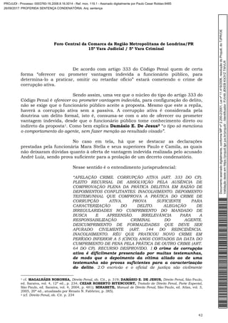 Foro Central da Comarca da Região Metropolitana de Londrina/PR
15º Vara Judicial / 5ª Vara Criminal
42
De acordo com artigo 333 do Código Penal quem de certa
forma “oferecer ou prometer vantagem indevida a funcionário público, para
determina-lo a praticar, omitir ou retardar ofício” estará cometendo o crime de
corrupção ativa.
Sendo assim, uma vez que o núcleo do tipo do artigo 333 do
Código Penal é oferecer ou prometer vantagem indevida, para configuração do delito,
não se exige que o funcionário público aceite a proposta. Mesmo que este a repila,
haverá a corrupção ativa sem a passiva. A corrupção ativa é considerada pela
doutrina um delito formal, isto é, consuma-se com o ato de oferecer ou prometer
vantagem indevida, desde que o funcionário público tome conhecimento direto ou
indireto da proposta1. Como bem explica Damásio E. De Jesus2 “o tipo só menciona
o comportamento do agente, sem fazer menção ao resultado visado”.
No caso em tela, há que se destacar as declarações
prestadas pela funcionária Mara Stella e seus superiores Paulo e Camila, as quais
não deixaram dúvidas quanto à oferta de vantagem indevida realizada pelo acusado
André Luiz, sendo prova suficiente para a prolação de um decreto condenatório.
Nesse sentido é o entendimento jurisprudencial:
“APELAÇÃO CRIME. CORRUPÇÃO ATIVA (ART. 333 DO CP).
PLEITO RECURSAL DE ABSOLVIÇÃO PELA AUSÊNCIA DE
COMPROVAÇÃO PLENA DA PRÁTICA DELITIVA EM RAZÃO DE
DEPOIMENTOS CONFLITANTES. INACOLHIMENTO. DEPOIMENTO
TESTEMUNHAL QUE COMPROVA A PRÁTICA DO CRIME DE
CORRUPÇÃO ATIVA. PROVA SUFICIENTE PARA
CARACTERIZAÇÃO DO DELITO. ALEGAÇÃO DE
IRREGULARIDADES NO CUMPRIMENTO DO MANDADO DE
BUSCA E APREENSÃO. IRRELEVÂNCIA PARA A
RESPONSABILIZAÇÃO CRIMINAL DO AGENTE.
DESCUMPRIMENTO DE FORMALIDADES QUE DEVE SER
APURADO CIVILMENTE (ART. 144 DO REINCIDÊNCIA.
INACOLHIMENTO. RÉU QUE PRATICOU NOVO CRIME EM
PERÍODO INFERIOR A 5 (CINCO) ANOS CONTADOS DA DATA DO
CUMPRIMENTO DE PENA PELA PRÁTICA DE OUTRO CRIME (ART.
64 DO CP). RECURSO DESPROVIDO. 1.O crime de corrupção
ativa é dificilmente presenciado por muitas testemunhas,
de modo que o depoimento da vítima aliado ao de uma
testemunha são provas suficientes para a caracterização
do delito. 2.O escrivão e o oficial de justiça são civilmente
1 cf. MAGALHÃES NORONHA, Direito Penal, ob. Cit., p. 319; DAMÁSIO E. DE JESUS, Direito Penal, São Paulo,
ed. Saraiva, vol. 4, 12ª ed., p. 234; CEZAR ROBERTO BITENCOURT, Tratado de Direito Penal, Parte Especial,
São Paulo, ed. Saraiva, vol. 4, 2004, p. 481); MIRABETE, Manual de Direito Penal, São Paulo, ed. Atlas, vol. 3,
2005, 20ª ed., atualizado por Renato N. Fabbrini, p. 385).
2 (cf. Direito Penal, ob. Cit. p. 234
Documentoassinadodigitalmente,conformeMPnº2.200-2/2001,Leinº11.419/2006,resoluçãodoProjudi,doTJPR/OE
Validaçãodesteemhttps://projudi.tjpr.jus.br/projudi/-Identificador:PJV49JEKEBKX3YZTWVLR
PROJUDI - Processo: 0003760-16.2008.8.16.0014 - Ref. mov. 119.1 - Assinado digitalmente por Paulo Cesar Roldao:9485
26/09/2017: PROFERIDA SENTENÇA CONDENATÓRIA. Arq: sentença
 
