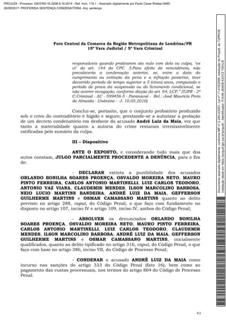 Foro Central da Comarca da Região Metropolitana de Londrina/PR
15º Vara Judicial / 5ª Vara Criminal
43
responsáveis quando praticarem ato nulo com dolo ou culpa, "ex
vi" do art. 144 do CPC. 3.Para efeito de reincidência, não
prevaleceria a condenação anterior, se, entre a data do
cumprimento ou extinção da pena e a infração posterior, tiver
decorrido período de tempo superior a 5 (cinco) anos, computado o
período de prova da suspensão ou do livramento condicional, se
não ocorrer revogação, conforme dicção do art. 64, I,CP.” (TJPR - 2ª
C.Criminal - AC - 599456-5 - Paranavaí - Rel.: José Mauricio Pinto
de Almeida - Unânime - J. 10.05.2010)
Conclui-se, portanto, que o conjunto probatório produzido
sob o crivo do contraditório é hígido e seguro, prestando-se a autorizar a prolação
de um decreto condenatório em desfavor do acusado André Luiz da Maia, vez que
tanto a materialidade quanto a autoria do crime restaram irremissivelmente
ratificadas pelo sumário da culpa.
III – Dispositivo
ANTE O EXPOSTO, e considerando tudo mais que dos
autos constam, JULGO PARCIALMENTE PROCEDENTE A DENÚNCIA, para o fim
de:
- DECLARAR extinta a punibilidade dos acusados
ORLANDO BONILHA SOARES PROENÇA, OSVALDO MOREIRA NETO, MAURO
PINTO FERREIRA, CARLOS ANTONIO MARTINELLI, LUIZ CARLOS TEODORO,
ANTONIO VAZ VIANA, CLAUDEMIR MENDES, ILSON MARCOLINO BARBOSA,
NEIO LUCIO MARTINS BANDEIRA, ANDRÉ LUIZ DA MAIA, GEFFERSON
GUILHERME MARTINS e OSMAR CAMASSANO MARTINS quanto ao delito
previsto no artigo 288, caput, do Código Penal, o que faço com fundamento no
disposto no artigo 107, inciso IV e artigo 109, inciso IV, ambos do Código Penal;
- ABSOLVER os denunciados ORLANDO BONILHA
SOARES PROENÇA, OSVALDO MOREIRA NETO, MAURO PINTO FERREIRA,
CARLOS ANTONIO MARTINELLI, LUIZ CARLOS TEODORO, CLAUDEMIR
MENDES, ILSON MARCOLINO BARBOSA, ANDRÉ LUIZ DA MAIA, GEFFERSON
GUILHERME MARTINS e OSMAR CAMASSANO MARTINS, inicialmente
qualificados, quanto ao delito tipificado no artigo 316, caput, do Código Penal, o que
faço com base no artigo 386, inciso VII, do Código de Processo Penal;
- CONDENAR o acusado ANDRÉ LUIZ DA MAIA como
incurso nas sanções do artigo 333 do Código Penal (fato 16), bem como ao
pagamento das custas processuais, nos termos do artigo 804 do Código de Processo
Penal.
Documentoassinadodigitalmente,conformeMPnº2.200-2/2001,Leinº11.419/2006,resoluçãodoProjudi,doTJPR/OE
Validaçãodesteemhttps://projudi.tjpr.jus.br/projudi/-Identificador:PJV49JEKEBKX3YZTWVLR
PROJUDI - Processo: 0003760-16.2008.8.16.0014 - Ref. mov. 119.1 - Assinado digitalmente por Paulo Cesar Roldao:9485
26/09/2017: PROFERIDA SENTENÇA CONDENATÓRIA. Arq: sentença
 