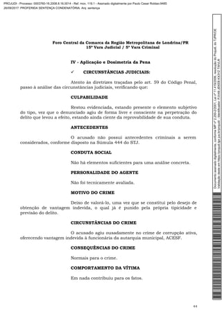 Foro Central da Comarca da Região Metropolitana de Londrina/PR
15º Vara Judicial / 5ª Vara Criminal
44
IV - Aplicação e Dosimetria da Pena
 CIRCUNSTÂNCIAS JUDICIAIS:
Atento às diretrizes traçadas pelo art. 59 do Código Penal,
passo à análise das circunstâncias judiciais, verificando que:
CULPABILIDADE
Restou evidenciada, estando presente o elemento subjetivo
do tipo, vez que o denunciado agiu de forma livre e consciente na perpetração do
delito que levou a efeito, estando ainda ciente da reprovabilidade de sua conduta.
ANTECEDENTES
O acusado não possui antecedentes criminais a serem
considerados, conforme disposto na Súmula 444 do STJ.
CONDUTA SOCIAL
Não há elementos suficientes para uma análise concreta.
PERSONALIDADE DO AGENTE
Não foi tecnicamente avaliada.
MOTIVO DO CRIME
Deixo de valorá-lo, uma vez que se constitui pelo desejo de
obtenção de vantagem indevida, o qual já é punido pela própria tipicidade e
previsão do delito.
CIRCUNSTÂNCIAS DO CRIME
O acusado agiu ousadamente no crime de corrupção ativa,
oferecendo vantagem indevida à funcionária da autarquia municipal, ACESF.
CONSEQUÊNCIAS DO CRIME
Normais para o crime.
COMPORTAMENTO DA VÍTIMA
Em nada contribuiu para os fatos.
Documentoassinadodigitalmente,conformeMPnº2.200-2/2001,Leinº11.419/2006,resoluçãodoProjudi,doTJPR/OE
Validaçãodesteemhttps://projudi.tjpr.jus.br/projudi/-Identificador:PJV49JEKEBKX3YZTWVLR
PROJUDI - Processo: 0003760-16.2008.8.16.0014 - Ref. mov. 119.1 - Assinado digitalmente por Paulo Cesar Roldao:9485
26/09/2017: PROFERIDA SENTENÇA CONDENATÓRIA. Arq: sentença
 