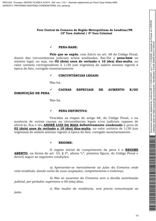 Foro Central da Comarca da Região Metropolitana de Londrina/PR
15º Vara Judicial / 5ª Vara Criminal
45
 PENA-BASE:
Pelo que se expôs, com fulcro no art. 68 do Código Penal,
diante das circunstâncias judiciais acima analisadas, fixo-lhe a pena-base no
mínimo legal, ou seja, em 02 (dois) anos de reclusão e 10 (dez) dias-multa, no
valor unitário correspondente à 1/30 (um trigésimo) do salário mínimo vigente à
época do fato, corrigido monetariamente.
 CIRCUNTÂNCIAS LEGAIS:
Não há.
 CAUSAS ESPECIAIS DE AUMENTO E/OU
DIMINUIÇÃO DE PENA:
Não há.
 PENA DEFINITIVA:
Vencidas as etapas do artigo 68, do Código Penal, e na
ausência de outras causas ou circunstâncias legais e/ou judiciais capazes de
alterá-la, fica o réu ANDRÉ LUIZ DA MAIA definitivamente condenado à pena de
02 (dois) anos de reclusão e 10 (dez) dias-multa, no valor unitário de 1/30 (um
trigésimo) do salário mínimo vigente à época do fato, corrigido monetariamente.
 REGIME:
O regime inicial de cumprimento da pena é o REGIME
ABERTO, na forma do art. 33, § 2º, alínea “c”, primeira figura, do Código Penal e
deverá seguir as seguintes condições:
a) Apresentar-se mensalmente ao juízo da Comarca onde
está residindo, dando conta de suas ocupações, comportamento e endereço;
b) Não se ausentar da Comarca sem a devida autorização
judicial, por períodos superiores a 08 (oito) dias;
c) Não mudar de residência, sem previa comunicação ao
juízo.
Documentoassinadodigitalmente,conformeMPnº2.200-2/2001,Leinº11.419/2006,resoluçãodoProjudi,doTJPR/OE
Validaçãodesteemhttps://projudi.tjpr.jus.br/projudi/-Identificador:PJV49JEKEBKX3YZTWVLR
PROJUDI - Processo: 0003760-16.2008.8.16.0014 - Ref. mov. 119.1 - Assinado digitalmente por Paulo Cesar Roldao:9485
26/09/2017: PROFERIDA SENTENÇA CONDENATÓRIA. Arq: sentença
 