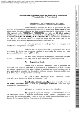 Foro Central da Comarca da Região Metropolitana de Londrina/PR
15º Vara Judicial / 5ª Vara Criminal
46
 SUBSTITUIÇÃO E/OU SUSPENSÃO DA PENA
Considerando a natureza do delito, a quantidade da pena
aplicada e algumas das circunstâncias judiciais já analisadas, SUBSTITUO a pena
privativa de liberdade aplicada por duas penas restritivas de direitos (art. 44, do
CP), optando pela PRESTAÇÃO PECUNIÁRIA, no valor de 10 (dez) salários
mínimos, em favor de instituição de caridade a ser indicada pelo juízo da execução
e pela PRESTAÇÃO DE SERVIÇOS À COMUNIDADE, a ser realizada na forma do
art. 46, §3º, do Código Penal – à razão de uma hora de tarefa por dia de
condenação, sem prejuízo à normal jornada de trabalho do réu.
A entidade perante a qual prestará os serviços será
estabelecida pelo juízo da Execução.
Advirto que o descumprimento injustificado das penas
restritivas de direito ora impostas ensejará a conversão da mesma em pena
privativa de liberdade (art. 44, §4º, do CP).
No mais, deixo de aplicar a suspensão condicional da pena
do art. 77 do Código Penal, haja vista ter sido aplicada a substituição acima.
V. Disposições Gerais
Temos que o acusado respondeu todo o processo em
liberdade, não estando presentes os requisitos e a necessidade de sua custódia
preventiva, não vislumbrando a necessidade de aplicação de outras medidas, motivo
pelo qual, poderá aguardar em liberdade o início da execução da pena em liberdade
(art. 387, § 1º, do Código de Processo Penal).
Ao fixar a pena pecuniária acima cominada, prestei
observância ao disposto no artigo 60 do Código Penal.
Certificado o trânsito em julgado para acusação, venham
os autos conclusos para análise da prescrição retroativa, caso não seja
reconhecida, determino que:
a) Lance-se o nome do réu no rol dos culpados;
b) Expeça-se a guia de execução, encaminhando-a à Vara
de Execuções Penais e Medidas Alternativas desta Comarca, competente para
execução das penas aplicadas, exceto a pena de multa, em conformidade com o
Código de Normas da Egrégia Corregedoria Geral da Justiça;
Documentoassinadodigitalmente,conformeMPnº2.200-2/2001,Leinº11.419/2006,resoluçãodoProjudi,doTJPR/OE
Validaçãodesteemhttps://projudi.tjpr.jus.br/projudi/-Identificador:PJV49JEKEBKX3YZTWVLR
PROJUDI - Processo: 0003760-16.2008.8.16.0014 - Ref. mov. 119.1 - Assinado digitalmente por Paulo Cesar Roldao:9485
26/09/2017: PROFERIDA SENTENÇA CONDENATÓRIA. Arq: sentença
 