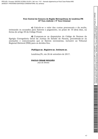 Foro Central da Comarca da Região Metropolitana de Londrina/PR
15º Vara Judicial / 5ª Vara Criminal
47
c) Calcule-se o valor das custas processuais e da multa,
intimando os acusados para fazerem o pagamento, no prazo de 10 (dez) dias, na
forma do artigo 50 do Código Penal;
d) Cumpram-se as disposições do Código de Normas da
Egrégia Corregedoria Geral da Justiça do Estado do Paraná, procedendo-se às
anotações e comunicações que se fizerem necessárias, inclusive ao Tribunal
Regional Eleitoral (TRE) para os devidos fins.
Publique-se. Registre-se. Intimem-se.
Londrina/Pr, em 26 de setembro de 2017.
PAULO CESAR ROLDÃO
Juiz de Direito
Documentoassinadodigitalmente,conformeMPnº2.200-2/2001,Leinº11.419/2006,resoluçãodoProjudi,doTJPR/OE
Validaçãodesteemhttps://projudi.tjpr.jus.br/projudi/-Identificador:PJV49JEKEBKX3YZTWVLR
PROJUDI - Processo: 0003760-16.2008.8.16.0014 - Ref. mov. 119.1 - Assinado digitalmente por Paulo Cesar Roldao:9485
26/09/2017: PROFERIDA SENTENÇA CONDENATÓRIA. Arq: sentença
 