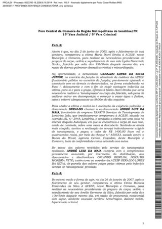 Foro Central da Comarca da Região Metropolitana de Londrina/PR
15º Vara Judicial / 5ª Vara Criminal
5
Fato 2:
Assim é que, no dia 2 de junho de 2005, após o falecimento de sua
genitora, compareceu a vítima Maria Darci Stroka à ACESF, neste
Município e Comarca, para realizar as necessárias providências de
preparo do corpo, velório e sepultamento de sua mãe Lydia Pasternak
Stroka, falecida por volta das 15h00min daquele mesmo dia, em
razão de doença pulmonar obstrutiva crônica e miocardiopatia.
Na oportunidade, o denunciado GERALDO LOPES DA SILVA
JÚNIOR, no exercício da função de atendente de cadáver da ACESF
(funcionário público no exercício da função), previamente ajustado e
associado com os demais co-denunciados, na forma estabelecida no
Fato 1, dolosamente e com o fim de exigir vantagem indevida da
vítima, para si e para o grupo, afirmou à Maria Darci Stroka que seria
necessário realizar a ‘tanatopraxia’ no corpo da falecida, sob pena do
cadáver entrar em decomposição e começar a vazar água e fluídos,
caso o enterro ultrapassasse as 8h00m do dia seguinte.
Para abalar a vítima e motivá-la à aceitação da exigência indevida, o
denunciado GERALDO chamou o co-denunciado ANDRÉ LUIZ DA
MAIA, funcionário da empresa TANATO Serviços de Tanatopraxia de
Londrina Ltda, que imediatamente compareceu à ACESF, situada na
Avenida JK, n.º 2948, Londrina, e conduziu a vítima até uma sala no
interior daquela Autarquia, em que se encontrava o corpo de sua mãe,
ainda de camisola, sobre uma maca a descoberto. Sentindo-se ainda
mais coagida, aceitou a realização do serviço indevidamente exigido
de tanatopraxia, e pagou o valor de R$ 1400,00 (hum mil e
quatrocentos reais), por meio do cheque n.º 850533, sacado contra o
Banco do Brasil, agência Centro, Calçadão, deste Município e
Comarca, tudo de conformidade com o acostado nos autos.
De posse dos valores recebidos pelo serviço de tanatopraxia
realizado, ANDRÉ LUIZ DA MAIA cumpria com o compromisso
previamente assumido, por intermédio da distribuição, aos
denunciados e idealizadores ORLANDO BONILHA, OSVALDO
MOREIRA NETO, assim como ao servidor da ACESF GERALDO LOPES
DA SILVA, de parcela dos valores pagos pelas vítimas pelo indevido
serviço de ‘tanatopraxia’ prestado.
Fato 3:
Do mesmo modo e forma de agir, no dia 26 de janeiro de 2007, após o
falecimento de seu genitor, compareceu a vítima Cíntia Daniela
Fernandes da Silva à ACESF, neste Município e Comarca, para
realizar as necessárias providências de preparo do corpo, velório e
sepultamento de seu Amélio Germano da Silva, falecido por volta das
10h45min daquele mesmo dia, em razão de pneumonia nosocomial
com sepse, acidente vascular cerebral hemorrágico, diabete melito,
hipertensão arterial.
Documentoassinadodigitalmente,conformeMPnº2.200-2/2001,Leinº11.419/2006,resoluçãodoProjudi,doTJPR/OE
Validaçãodesteemhttps://projudi.tjpr.jus.br/projudi/-Identificador:PJV49JEKEBKX3YZTWVLR
PROJUDI - Processo: 0003760-16.2008.8.16.0014 - Ref. mov. 119.1 - Assinado digitalmente por Paulo Cesar Roldao:9485
26/09/2017: PROFERIDA SENTENÇA CONDENATÓRIA. Arq: sentença
 