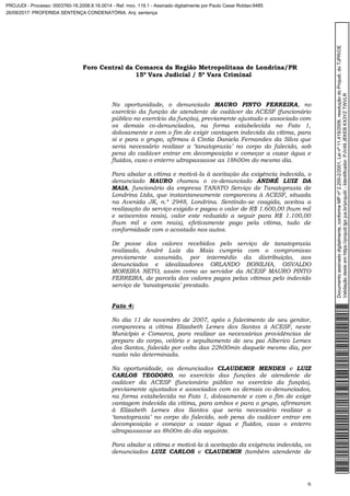 Foro Central da Comarca da Região Metropolitana de Londrina/PR
15º Vara Judicial / 5ª Vara Criminal
6
Na oportunidade, o denunciado MAURO PINTO FERREIRA, no
exercício da função de atendente de cadáver da ACESF (funcionário
público no exercício da função), previamente ajustado e associado com
os demais co-denunciados, na forma estabelecida no Fato 1,
dolosamente e com o fim de exigir vantagem indevida da vítima, para
si e para o grupo, afirmou à Cintia Daniela Fernandes da Silva que
seria necessário realizar a ‘tanatopraxia’ no corpo do falecido, sob
pena do cadáver entrar em decomposição e começar a vazar água e
fluídos, caso o enterro ultrapassasse as 18h00m do mesmo dia.
Para abalar a vítima e motivá-la à aceitação da exigência indevida, o
denunciado MAURO chamou o co-denunciado ANDRÉ LUIZ DA
MAIA, funcionário da empresa TANATO Serviço de Tanatopraxia de
Londrina Ltda, que instantaneamente compareceu à ACESF, situada
na Avenida JK, n.º 2948, Londrina. Sentindo-se coagida, aceitou a
realização do serviço exigido e pagou o valor de R$ 1.600,00 (hum mil
e seiscentos reais), valor este reduzido a seguir para R$ 1.100,00
(hum mil e cem reais), efetivamente pago pela vítima, tudo de
conformidade com o acostado nos autos.
De posse dos valores recebidos pelo serviço de tanatopraxia
realizado, André Luiz da Maia cumpria com o compromisso
previamente assumido, por intermédio da distribuição, aos
denunciados e idealizadores ORLANDO BONILHA, OSVALDO
MOREIRA NETO, assim como ao servidor da ACESF MAURO PINTO
FERREIRA, de parcela dos valores pagos pelas vítimas pelo indevido
serviço de ‘tanatopraxia’ prestado.
Fato 4:
No dia 11 de novembro de 2007, após o falecimento de seu genitor,
compareceu a vítima Elizabeth Lemes dos Santos à ACESF, neste
Município e Comarca, para realizar as necessárias providências de
preparo do corpo, velório e sepultamento de seu pai Alberico Lemes
dos Santos, falecido por volta das 22h00min daquele mesmo dia, por
razão não determinada.
Na oportunidade, os denunciados CLAUDEMIR MENDES e LUIZ
CARLOS TEODORO, no exercício das funções de atendente de
cadáver da ACESF (funcionário público no exercício da função),
previamente ajustados e associados com os demais co-denunciados,
na forma estabelecida no Fato 1, dolosamente e com o fim de exigir
vantagem indevida da vítima, para ambos e para o grupo, afirmaram
à Elizabeth Lemes dos Santos que seria necessário realizar a
‘tanatopraxia’ no corpo do falecido, sob pena do cadáver entrar em
decomposição e começar a vazar água e fluídos, caso o enterro
ultrapassasse as 8h00m do dia seguinte.
Para abalar a vítima e motivá-la à aceitação da exigência indevida, os
denunciados LUIZ CARLOS e CLAUDEMIR (também atendente de
Documentoassinadodigitalmente,conformeMPnº2.200-2/2001,Leinº11.419/2006,resoluçãodoProjudi,doTJPR/OE
Validaçãodesteemhttps://projudi.tjpr.jus.br/projudi/-Identificador:PJV49JEKEBKX3YZTWVLR
PROJUDI - Processo: 0003760-16.2008.8.16.0014 - Ref. mov. 119.1 - Assinado digitalmente por Paulo Cesar Roldao:9485
26/09/2017: PROFERIDA SENTENÇA CONDENATÓRIA. Arq: sentença
 
