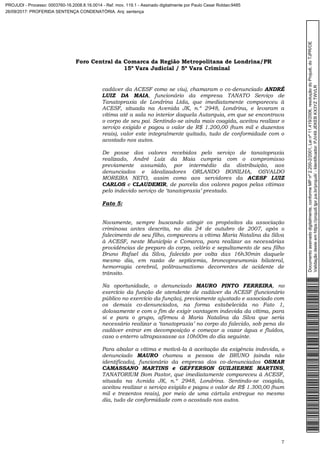 Foro Central da Comarca da Região Metropolitana de Londrina/PR
15º Vara Judicial / 5ª Vara Criminal
7
cadáver da ACESF como se viu), chamaram o co-denunciado ANDRÉ
LUIZ DA MAIA, funcionário da empresa TANATO Serviço de
Tanatopraxia de Londrina Ltda, que imediatamente compareceu à
ACESF, situada na Avenida JK, n.º 2948, Londrina, e levaram a
vítima até a sala no interior daquela Autarquia, em que se encontrava
o corpo de seu pai. Sentindo-se ainda mais coagida, aceitou realizar o
serviço exigido e pagou o valor de R$ 1.200,00 (hum mil e duzentos
reais), valor este integralmente quitado, tudo de conformidade com o
acostado nos autos.
De posse dos valores recebidos pelo serviço de tanatopraxia
realizado, André Luiz da Maia cumpria com o compromisso
previamente assumido, por intermédio da distribuição, aos
denunciados e idealizadores ORLANDO BONILHA, OSVALDO
MOREIRA NETO, assim como aos servidores da ACESF LUIZ
CARLOS e CLAUDEMIR, de parcela dos valores pagos pelas vítimas
pelo indevido serviço de ‘tanatopraxia’ prestado.
Fato 5:
Novamente, sempre buscando atingir os propósitos da associação
criminosa antes descrita, no dia 24 de outubro de 2007, após o
falecimento de seu filho, compareceu a vítima Maria Natalina da Silva
à ACESF, neste Município e Comarca, para realizar as necessárias
providências de preparo do corpo, velório e sepultamento de seu filho
Bruno Rafael da Silva, falecido por volta das 16h30min daquele
mesmo dia, em razão de septicemia, broncopneumonia bilateral,
hemorragia cerebral, politraumatismo decorrentes de acidente de
trânsito.
Na oportunidade, o denunciado MAURO PINTO FERREIRA, no
exercício da função de atendente de cadáver da ACESF (funcionário
público no exercício da função), previamente ajustado e associado com
os demais co-denunciados, na forma estabelecida no Fato 1,
dolosamente e com o fim de exigir vantagem indevida da vítima, para
si e para o grupo, afirmou à Maria Natalina da Silva que seria
necessário realizar a ‘tanatopraxia’ no corpo do falecido, sob pena do
cadáver entrar em decomposição e começar a vazar água e fluídos,
caso o enterro ultrapassasse as 10h00m do dia seguinte.
Para abalar a vítima e motivá-la à aceitação da exigência indevida, o
denunciado MAURO chamou a pessoa de BRUNO (ainda não
identificado), funcionário da empresa dos co-denunciados OSMAR
CAMASSANO MARTINS e GEFFERSON GUILHERME MARTINS,
TANATORIUM Bom Pastor, que imediatamente compareceu à ACESF,
situada na Avnida JK, n.º 2948, Londrina. Sentindo-se coagida,
aceitou realizar o serviço exigido e pagou o valor de R$ 1.300,00 (hum
mil e trezentos reais), por meio de uma cártula entregue no mesmo
dia, tudo de conformidade com o acostado nos autos.
Documentoassinadodigitalmente,conformeMPnº2.200-2/2001,Leinº11.419/2006,resoluçãodoProjudi,doTJPR/OE
Validaçãodesteemhttps://projudi.tjpr.jus.br/projudi/-Identificador:PJV49JEKEBKX3YZTWVLR
PROJUDI - Processo: 0003760-16.2008.8.16.0014 - Ref. mov. 119.1 - Assinado digitalmente por Paulo Cesar Roldao:9485
26/09/2017: PROFERIDA SENTENÇA CONDENATÓRIA. Arq: sentença
 