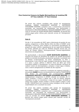 Foro Central da Comarca da Região Metropolitana de Londrina/PR
15º Vara Judicial / 5ª Vara Criminal
8
De posse dos valores recebidos pelo serviço de tanatopraxia
realizado, OSMAR CAMASSANO MARTINS e GEFFERSON
GUILHERME MARTINS, cumpriam com o compromisso previamente
assumido, por intermédio da distribuição, aos denunciados e
idealizadores ORLANDO BONILHA, OSVALDO MOREIRA NETO, assim
como ao servidor da ACESF MAURO PINTO FERREIRA, de parcela dos
valores pagos pelas vítimas pelo indevido serviço de ‘tanatopraxia’
prestado.
Fato 6:
No dia 11 de novembro de 2007, após o falecimento do genitor de sua
esposa, compareceu a vítima Marcos Alves da Silva à ACESF, neste
Município e Comarca, para realizar as necessárias providências de
preparo do corpo, velório e sepultamento de seu sogro Divino Baltazar
da Cunha, falecido por volta de 7h40min daquele mesmo dia, em
razão de choque séptico, broncopneumonia, trauma-raquimedular
decorrente de atropelamento.
Na oportunidade, o denunciado ILSON MARCOLINO BARBOSA, no
exercício da função de atendente de cadáver da ACESF (funcionário
público no exercício da função), previamente ajustado e associado com
os demais co-denunciados, na forma estabelecida no Fato 1,
dolosamente e com o fim de exigir vantagem indevida da vítima, para
si e para o grupo, afirmou à Marcos Alves da Silva que seria
necessário realizar a ‘tanatopraxia’ no corpo do falecido, sob pena do
cadáver entrar em decomposição e começar a vazar água e fluídos,
caso o enterro ultrapassasse as 8h00m do dia seguinte.
Para abalar a vítima e motivá-la à aceitação da exigência indevida, o
denunciado ILSON chamou um funcionário da empresa TANATORIUM
Bom Pastor, de propriedade dos co-denunciados OSMAR
CAMASSANO MARTINS e GEFFERSON GUILHERME MARTINS, que
imediatamente compareceu à ACESF, situada na Avenida JK, n.º
2948, Londrina, e levou a vítima até a sala no interior daquela
Autarquia, em que se encontrava o corpo de seu sogro. Sentindo-se
ainda mais coagido, aceitou realizar o serviço exigido e pagou o valor
de R$ 1.300,00 (hum mil e trezentos reais), entregues no ato, tudo de
conformidade com o acostado nos autos.
De posse dos valores recebidos pelo serviço de tanatopraxia
realizado, OSMAR CAMASSANO MARTINS e GEFFERSON
GUILHERME MARTINS, cumpriam com o compromisso previamente
assumido, por intermédio da distribuição, aos denunciados e
idealizadores ORLANDO BONILHA, OSVALDO MOREIRA NETO, assim
como ao servidor da ACESF ILSON MARCOLINO BARBOSA, de
parcela dos valores pagos pelas vítimas pelo indevido serviço de
‘tanatopraxia’ prestado.
Documentoassinadodigitalmente,conformeMPnº2.200-2/2001,Leinº11.419/2006,resoluçãodoProjudi,doTJPR/OE
Validaçãodesteemhttps://projudi.tjpr.jus.br/projudi/-Identificador:PJV49JEKEBKX3YZTWVLR
PROJUDI - Processo: 0003760-16.2008.8.16.0014 - Ref. mov. 119.1 - Assinado digitalmente por Paulo Cesar Roldao:9485
26/09/2017: PROFERIDA SENTENÇA CONDENATÓRIA. Arq: sentença
 
