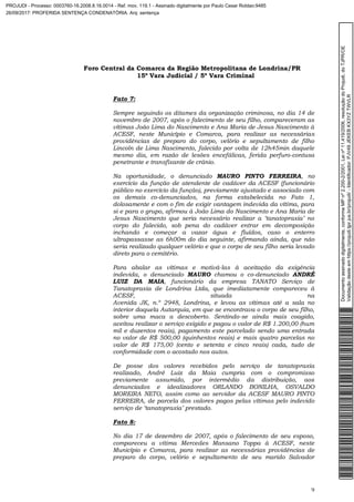 Foro Central da Comarca da Região Metropolitana de Londrina/PR
15º Vara Judicial / 5ª Vara Criminal
9
Fato 7:
Sempre seguindo os ditames da organização criminosa, no dia 14 de
novembro de 2007, após o falecimento de seu filho, compareceram as
vítimas João Lima do Nascimento e Ana Maria de Jesus Nascimento à
ACESF, neste Município e Comarca, para realizar as necessárias
providências de preparo do corpo, velório e sepultamento de filho
Lincoln de Lima Nascimento, falecido por volta de 12h45min daquele
mesmo dia, em razão de lesões encefálicas, ferida perfuro-contusa
penetrante e transfixante de crânio.
Na oportunidade, o denunciado MAURO PINTO FERREIRA, no
exercício da função de atendente de cadáver da ACESF (funcionário
público no exercício da função), previamente ajustado e associado com
os demais co-denunciados, na forma estabelecida no Fato 1,
dolosamente e com o fim de exigir vantagem indevida da vítima, para
si e para o grupo, afirmou à João Lima do Nascimento e Ana Maria de
Jesus Nascimento que seria necessário realizar a ‘tanatopraxia’ no
corpo do falecido, sob pena do cadáver entrar em decomposição
inchando e começar a vazar água e fluídos, caso o enterro
ultrapassasse as 6h00m do dia seguinte, afirmando ainda, que não
seria realizado qualquer velório e que o corpo de seu filho seria levado
direto para o cemitério.
Para abalar as vítimas e motivá-las à aceitação da exigência
indevida, o denunciado MAURO chamou o co-denunciado ANDRÉ
LUIZ DA MAIA, funcionário da empresa TANATO Serviço de
Tanatopraxia de Londrina Ltda, que imediatamente compareceu à
ACESF, situada na
Avenida JK, n.º 2948, Londrina, e levou as vítimas até a sala no
interior daquela Autarquia, em que se encontrava o corpo de seu filho,
sobre uma maca a descoberto. Sentindo-se ainda mais coagido,
aceitou realizar o serviço exigido e pagou o valor de R$ 1.200,00 (hum
mil e duzentos reais), pagamento este parcelado sendo uma entrada
no valor de R$ 500,00 (quinhentos reais) e mais quatro parcelas no
valor de R$ 175,00 (cento e setenta e cinco reais) cada, tudo de
conformidade com o acostado nos autos.
De posse dos valores recebidos pelo serviço de tanatopraxia
realizado, André Luiz da Maia cumpria com o compromisso
previamente assumido, por intermédio da distribuição, aos
denunciados e idealizadores ORLANDO BONILHA, OSVALDO
MOREIRA NETO, assim como ao servidor da ACESF MAURO PINTO
FERREIRA, de parcela dos valores pagos pelas vítimas pelo indevido
serviço de ‘tanatopraxia’ prestado.
Fato 8:
No dia 17 de dezembro de 2007, após o falecimento de seu esposo,
compareceu a vítima Mercedes Mansano Toppa à ACESF, neste
Município e Comarca, para realizar as necessárias providências de
preparo do corpo, velório e sepultamento de seu marido Salvador
Documentoassinadodigitalmente,conformeMPnº2.200-2/2001,Leinº11.419/2006,resoluçãodoProjudi,doTJPR/OE
Validaçãodesteemhttps://projudi.tjpr.jus.br/projudi/-Identificador:PJV49JEKEBKX3YZTWVLR
PROJUDI - Processo: 0003760-16.2008.8.16.0014 - Ref. mov. 119.1 - Assinado digitalmente por Paulo Cesar Roldao:9485
26/09/2017: PROFERIDA SENTENÇA CONDENATÓRIA. Arq: sentença
 