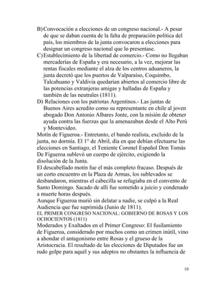 B) Convocación a elecciones de un congreso nacional.- A pesar
   de que se daban cuenta de la falta de preparación política del
   país, los miembros de la junta convocaron a elecciones para
   designar un congreso nacional que lo presentase.
C) Establecimiento de la libertad de comercio.- Como no llegaban
   mercaderías de España y era necesario, a la vez, mejorar las
   rentas fiscales mediante el alza de los centros aduaneros, la
   junta decretó que los puertos de Valparaíso, Coquimbo,
   Talcahuano y Valdivia quedarían abiertos al comercio libre de
   las potencias extranjeras amigas y halladas de España y
   también de las neutrales (1811).
D) Relaciones con los patriotas Argentinos.- Las juntas de
   Buenos Aires acredito como su representante en chile al joven
   abogado Don Antonio Albares Jonte, con la misión de obtener
   ayuda contra las fuerzas que la amenazaban desde el Alto Perú
   y Montevideo.
Motín de Figueroa.- Entretanto, el bando realista, excluido de la
junta, no dormía. El 1° de Abril, día en que debían efectuarse las
elecciones en Santiago, el Teniente Coronel Español Don Tomás
De Figueroa sublevó un cuerpo de ejército, exigiendo la
disolución de la Junta.
El descabellado motín fue el más completo fracaso. Después de
un corto encuentro en la Plaza de Armas, los sublevados se
desbandaron, mientras el cabecilla se refugiaba en el convento de
Santo Domingo. Sacado de allí fue sometido a juicio y condenado
a muerte horas después.
Aunque Figueroa murió sin delatar a nadie, se culpó a la Real
Audiencia que fue suprimida (Junio de 1811).
EL PRIMER CONGRESO NACIONAL: GOBIERNO DE ROSAS Y LOS
OCHOCIENTOS (1811)
Moderados y Exaltados en el Primer Congreso: El fusilamiento
de Figueroa, considerado por muchos como un crimen inútil, vino
a ahondar el antagonismo entre Rosas y el grueso de la
Aristocracia. El resultado de las elecciones de Diputados fue un
rudo golpe para aquél y sus adeptos no obstantes la influencia de

                                                                10
 