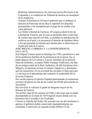 - Reformas Administrativas: Se creó una tercera Provincia la de
   Coquimbo y se estableció un Tribunal de Justicia en reemplazo
   de la Audiencia.
- Asuntos Eclesiásticos: El nuevo gobierno que se atribuyó el
   derecho de Patronato de los Reyes suprimió los derechos
   parroquiales y los reemplazó por el pago de un sueldo a los
   curas párrocos.
- Ley Sobre Libertad de Esclavos: El congreso dictó la ley de
   Libertad de Vientres, por lo cual se declaraba libre a todo hijo
   de esclavo que naciera en Chile, se prohibía la introducción de
   esclavos en el país y se reconocía el derecho de hombres libres
   a los que pasando en tránsito por nuestro país se detuviesen en
   el país por más de 6 meses.
JOSÉ MIGUEL CARRERA Y LA INDEPENDENCIA
(1811-1813).
José Miguel Carrera nació en Santiago en 1785 y pertenecía a una
de las poderosas familias de la aristocracia de la época, fue su
padre Ignacio de La Carrera y Cuevas, miembro de la primera
Junta de Gobierno, su madre Pabla Verdugo Valdivieso, era hija
de un antiguo oidor de la Real Audiencia, de ella heredaron José
Miguel y su hermana Javiera el carácter impulsivo y dominante
que los caracterizó. En su juventud fue enviado a Cádiz para que
s e iniciara en el aprendizaje del comercio le sorprendió allí la
invasión Francesa.
Sin vacilar ingresó al ejército Español participando en numerosas
acciones de guerra en una de las cuales fue herido gravemente en
una pierna.
Sus servicios le valieron el grado de Sargento mayor de los
Húsares de Galicia.
Tan pronto supo de los sucesos en Chile y del cargo que su padre
desempeñaba en la Junta de 1810 regresó al país donde con sus
hermanos llevó al poder a los Exaltados.
Carrera se Adueña del Poder: De acuerdo con sus dos hermanos a
quiénes el gobierno había conservado imprudentemente sus
comandos, Carrera dio un segundo Golpe Militar (15 de

                                                                 12
 