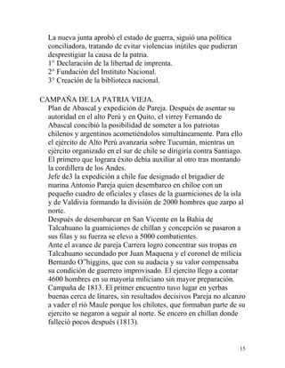 La nueva junta aprobó el estado de guerra, siguió una política
  conciliadora, tratando de evitar violencias inútiles que pudieran
  desprestigiar la causa de la patria.
  1° Declaración de la libertad de imprenta.
  2° Fundación del Instituto Nacional.
  3° Creación de la biblioteca nacional.

CAMPAÑA DE LA PATRIA VIEJA.
  Plan de Abascal y expedición de Pareja. Después de asentar su
  autoridad en el alto Perú y en Quito, el virrey Fernando de
  Abascal concibió la posibilidad de someter a los patriotas
  chilenos y argentinos acometiéndolos simultáneamente. Para ello
  el ejército de Alto Perú avanzaría sobre Tucumán, mientras un
  ejército organizado en el sur de chile se dirigiría contra Santiago.
  El primero que lograra éxito debía auxiliar al otro tras montando
  la cordillera de los Andes.
  Jefe de3 la expedición a chile fue designado el brigadier de
  marina Antonio Pareja quien desembarco en chiloe con un
  pequeño cuadro de oficiales y clases de la guarniciones de la isla
  y de Valdivia formando la división de 2000 hombres que zarpo al
  norte.
  Después de desembarcar en San Vicente en la Bahía de
  Talcahuano la guarniciones de chillan y concepción se pasaron a
  sus filas y su fuerza se elevo a 5000 combatientes.
  Ante el avance de pareja Carrera logro concentrar sus tropas en
  Talcahuano secundado por Juan Maquena y el coronel de milicia
  Bernardo O”higgins, que con su audacia y su valor compensaba
  su condición de guerrero improvisado. El ejercito llego a contar
  4600 hombres en su mayoría miliciano sin mayor preparación.
  Campaña de 1813. El primer encuentro tuvo lugar en yerbas
  buenas cerca de linares, sin resultados decisivos Pareja no alcanzo
  a vader el rió Maule porque los chilotes, que formaban parte de su
  ejercito se negaron a seguir al norte. Se encero en chillan donde
  falleció pocos después (1813).


                                                                      15
 