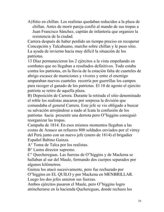 A)Sitio en chillan. Los realistas quedaban reducidos a la plaza de
   chillan. Antes de morir pareja confió al mando de sus tropas a
   Juan Francisco Sánchez, capitán de infantería que organizo la
   resistencia de la ciudad.
Carrera después de haber perdido un tiempo preciso en recuperar
Concepción y Talcahuano, marcho sobre chillan y le puso sitio.
La ayuda de invierno hacia muy difícil la situación de los
patriotas.
13 Díaz permanecieron los 2 ejércitos a la vista empeñando en
combates que no llegaban a resultados definitivos. Todo estaba
contra los patriotas, en la lluvia de la estación falta de cuarteles de
abrigo escasez de municiones y víveres y entre el enemigo
amparaban nuevos cuarteles recorría por guerrillas los campos
para recoger el ganado de los patriotas. El 10 de agosto el ejercito
patriota se retiro de aquella plaza.
B) Deposición de Carrera. Durante la retirada el sitio denominado
el roble los realistas atacaron por sorpresa la división que
comandaba el general Carrera. Este jefe se vio obligado a buscar
su salvación arrojándose a nado al Icata la confusión de los
patriotas hacia presentir una derrota pero O”higgins consiguió
reorganizar las tropas.
Campaña de 1814. En esos mismos momentos llegaban a las
costas de Arauco un refuerzo 800 soldados enviados por el virrey
del Perú junto con un nuevo jefe (enero de 1814) el brigadier
Español Babino Gainza.
A° Toma de Talca por los realistas.
B° Lastra director supremo.
C° Quechereguas. Las fuerzas de O”higgins y de Mackena se
hallaban al sur del Maule, formando dos cuerpos separados por
algunos kilómetros.
Gainza los atacó sucesivamente, pero fue rechazado por
O”higgins en EL QUILO y por Mackena en MENBRILLAR.
Luego los dos jefes unieron sus fuerzas.
Ambos ejércitos pasaron el Maule, pero O”higgins logro
atrincherarse en la hacienda Quchereguas, donde rechazo los

                                                                     16
 