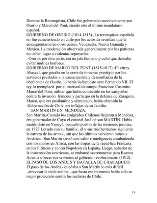 Durante la Reconquista, Chile fue gobernado sucesivamente por
Osorio y Marcó del Pont, siendo éste el último mandatario
español.
GOBIERNO DE OSORIO (1814-1815).-La reconquista española
no fue caracterizado en chile por los actos de crueldad que la
ensangrentaron en otros países, Venezuela, Nueva Granada y
México. La moderación observada generalmente por los patriotas
no daban lugar a violentas represarías.
. Osorio, por otra parte, era un jefe humano y culto que deseaba
evitar inútiles horrores.
GOBIERNO DE MARCÓ DEL PONT (1815-1817).-El virrey
Abascal, que gozaba en la corte de inmenso prestigio por los
servicios prestados a la causa realista y desconfianza de la
obediencia de Osorio, lo había indispuesto ante Fernando VII. El
rey lo reemplazó por el mariscal de campo Francisco Casimiro
Marcó del Pont, militar que había combatido en las campañas
contra la invasión francesa y participo en la defensa de Zaragoza.
Marcó, que era pusilánime y afeminado, había obtenido la
 Gobernación de Chile por influjos de su familia.
   SAN MARTÍN EN MENDOZA.
San Martín.-Cuando los emigrados Chilenos llegaron a Mendoza,
era gobernador de Cuyo el coronel José de san MARTÍN. Había
nacido éste en Yapeyú, pequeño pueblo de las misiones jesuitas,
en 1777 Levado con su familia , él y sus tres hermanos siguieron
la carrera de las armas , sin que los últimos volvieran nunca a
América . San Martín sirvió con valor e inteligencia combatiendo
con los moros en África, con las tropas de la república Francesa
en los Pirineos y contra Napoleón en España. Luego, sabedor de
la insurrección americana, se embarcó secretamente para Buenos
Aires, a ofrecer sus servicios al gobierno revolucionario (1812).
ELPASO DE LOS ANDES Y BATALLA DE CHACABUCO.
El paso de los Andes.- quedaba a San Martín lo más difícil
.,atravesar la mole andina , que hasta ese momento había sido su
mejor protección contra los realistas de Chile.


                                                                18
 