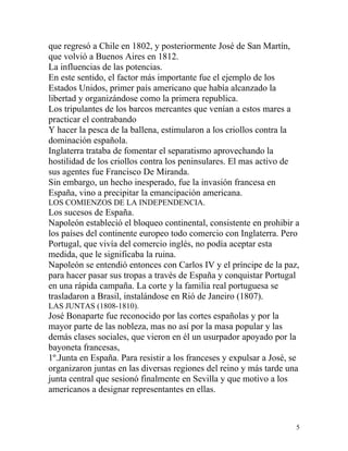 que regresó a Chile en 1802, y posteriormente José de San Martín,
que volvió a Buenos Aires en 1812.
La influencias de las potencias.
En este sentido, el factor más importante fue el ejemplo de los
Estados Unidos, primer país americano que había alcanzado la
libertad y organizándose como la primera republica.
Los tripulantes de los barcos mercantes que venían a estos mares a
practicar el contrabando
Y hacer la pesca de la ballena, estimularon a los criollos contra la
dominación española.
Inglaterra trataba de fomentar el separatismo aprovechando la
hostilidad de los criollos contra los peninsulares. El mas activo de
sus agentes fue Francisco De Miranda.
Sin embargo, un hecho inesperado, fue la invasión francesa en
España, vino a precipitar la emancipación americana.
LOS COMIENZOS DE LA INDEPENDENCIA.
Los sucesos de España.
Napoleón estableció el bloqueo continental, consistente en prohibir a
los países del continente europeo todo comercio con Inglaterra. Pero
Portugal, que vivía del comercio inglés, no podía aceptar esta
medida, que le significaba la ruina.
Napoleón se entendió entonces con Carlos IV y el príncipe de la paz,
para hacer pasar sus tropas a través de España y conquistar Portugal
en una rápida campaña. La corte y la familia real portuguesa se
trasladaron a Brasil, instalándose en Rió de Janeiro (1807).
LAS JUNTAS (1808-1810).
José Bonaparte fue reconocido por las cortes españolas y por la
mayor parte de las nobleza, mas no así por la masa popular y las
demás clases sociales, que vieron en él un usurpador apoyado por la
bayoneta francesas,
1º.Junta en España. Para resistir a los franceses y expulsar a José, se
organizaron juntas en las diversas regiones del reino y más tarde una
junta central que sesionó finalmente en Sevilla y que motivo a los
americanos a designar representantes en ellas.



                                                                       5
 