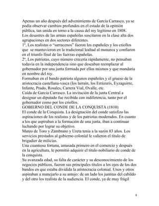 Apenas un año después del advenimiento de García Carrasco, ya se
podía observar cambios profundos en el estado de la opinión
pública, tan unida en torno a la causa del rey legítimo en 1808.
Los desastres de las armas españolas suscitaron en la clase alta dos
agrupaciones en dos sectores diferentes.
1º, Los realistas o “sarracenos” fueron los españoles y los criollos
que se mantuvieron en la tradicional lealtad al monarca y confiaron
en el triunfo final de las fuerzas españolas.
2º, Los patriotas, cuyo número crecería rápidamente, no pensaban
todavía en la independencia sino que deseaban reemplazar al
gobernador por una junta formada por ellos mismos y que mandaría
en nombre del rey.
Formaban en el bando patriota algunos españoles y el grueso de la
aristocracia castellana-vasca (los larraín, los Errázuris, Eyzaguirre,
Infante, Prado, Rosales, Carrera Vial, Ovalle, etc.
Caída de García Carrasco. La invitación de la junta Central a
designar un diputado fue recibida con indiferencia, tanto por el
gobernador como por los criollos.
GOBIERNO DEL CONDE DE LA CONQUISTA (1810)
El conde de la Conquista. La designación del conde satisfizo las
aspiraciones de los realistas y de los patriotas moderados. En cuanto
a los que aspiraban a la formación de una junta, iban a continuar
luchando por lograr su objetivo.
Mateo de Toro y Zambrano y Ureta tenía a la sazón 83 años. Los
servicios prestados al gobierno colonial le valieron el título de
brigadier de milicias.
Una cuantiosa fortuna, amasada primero en el comercio y después
en la agricultura, le permitió adquirir el titulo nobiliario de conde de
la conquista.
Su avanzada edad, su falta de carácter y su desconocimiento de los
negocios públicos, fueron sus principales títulos a los ojos de los dos
bandos en que estaba dividida la aristocracia colonial. Unos y otros
aspiraban a manejarlo a su antojo: de un lado los juntitas del cabildo
y del otro los realista de la audiencia. El conde, ya de muy frágil


                                                                       8
 
