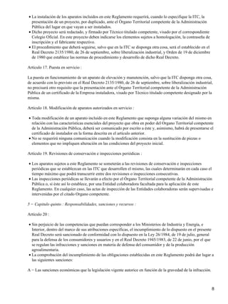 • La instalación de los aparatos incluidos en este Reglamento requerirá, cuando lo especifique la ITC, la
  presentación de un proyecto, por duplicado, ante el Órgano Territorial competente de la Administración
  Pública del lugar en que vayan a ser instalados.
• Dicho proyecto será redactado, y firmado por Técnico titulado competente, visado por el correspondiente
  Colegio Oficial. En este proyecto deben indicarse los elementos sujetos a homologación, la contraseña de
  inscripción y el fabricante respectivo.
• El procedimiento que deberá seguirse, salvo que en la ITC se disponga otra cosa, será el establecido en el
  Real Decreto 2135/1980, de 26 de septiembre, sobre liberalización industrial, y Orden de 19 de diciembre
  de 1980 que establece las normas de procedimiento y desarrollo de dicho Real Decreto.

Artículo 17. Puesta en servicio :

La puesta en funcionamiento de un aparato de elevación y manutención, salvo que la ITC disponga otra cosa,
de acuerdo con lo previsto en el Real Decreto 2135/1980, de 26 de septiembre, sobre liberalización industrial,
no precisará otro requisito que la presentación ante el Órgano Territorial competente de la Administración
Pública de un certificado de la Empresa instaladora, visado por Técnico titulado competente designado por la
misma.

Artículo 18. Modificación de aparatos autorizados en servicio :

• Toda modificación de un aparato incluido en este Reglamento que suponga alguna variación del mismo en
  relación con las características esenciales del proyecto que obra en poder del Organo Territorial competente
  de la Administración Pública, deberá ser comunicado por escrito a éste y, asimismo, habrá de presentarse el
  certificado de instalador en la forma descrita en el artículo anterior.
• No se requerirá ninguna comunicación cuando la modificación consista en la sustitución de piezas o
  elementos que no impliquen alteración en las condiciones del proyecto inicial.

Artículo 19. Revisiones de conservación e inspecciones periódicas :

• Los aparatos sujetos a este Reglamento se someterán a las revisiones de conservación e inspecciones
  periódicas que se establezcan en las ITC que desarrollen el mismo, las cuales determinarán en cada caso el
  tiempo máximo que podrá transcurrir entre dos revisiones o inspecciones consecutivas.
• Las inspecciones periódicas se llevarán a efecto por el Órgano Territorial competente de la Administración
  Pública o, si éste así lo establece, por una Entidad colaboradora facultada para la aplicación de este
  Reglamento. En cualquier caso, las actas de inspección de las Entidades colaboradoras serán supervisadas e
  intervenidas por el citado Organo competente.

5 − Capitulo quinto : Responsabilidades, sanciones y recursos :

Artículo 20 :

• Sin perjuicio de las competencias que puedan corresponder a los Ministerios de Industria y Energía, e
  Interior, dentro del marco de sus atribuciones específicas, el incumplimiento de lo dispuesto en el presente
  Real Decreto será sancionado de conformidad con lo dispuesto en la Ley 26/1984, de 19 de julio, general
  para la defensa de los consumidores y usuarios y en el Real Decreto 1945/1983, de 22 de junio, por el que
  se regulan las infracciones y sanciones en materia de defensa del consumidor y de la producción
  agroalimentaria.
• La comprobación del incumplimiento de las obligaciones establecidas en este Reglamento podrá dar lugar a
  las siguientes sanciones:

A − Las sanciones económicas que la legislación vigente autorice en función de la gravedad de la infracción.



                                                                                                               8
 