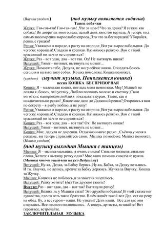 (Внучка уходит) (под музыку появляется собачка)
Танец собачки
Жучка: Гав-гав-гав! Гав-гав-гав! Что за шум? Что за драка? Я устала как
собака! Во дворетак много дела, целый день хвостом вертела, А теперь под
самым носом репка вырослабез спроса. Это что за беспорядки?Убирайся,
репка, с грядки!
Репка: Уважаема в народе, я расту на огороде. Вотуж вырослабольшая. До
чего же хороша я! Сладкая и крепкая. Называюсь репкою. Вам с такой
красавицей ни за что не справиться!
Жучка: Раз – вот эдак, два – вот так. Ох! Не вытянуть никак!
Ведущий: Тянет – потянет, вытянуть не может...
Жучка: Помогать тебе, Дедуля, не могусейчас никак. Опоздать боюсь
сегодня я на выставку собак. Кошкапомоложе. Кошка поможет.
(уходит) (звучит музыка. Появляется кошка)
песня КОШКА БЕСПРИЗОРНАЯ
Кошка: Я – маленькая кошка, погладь меня немножко. Мяу! Мышей не
ловлю я, боюсь, что устану. Люблю полакать молоко и сметану. Свои
коготкис манирюком люблю я показывать курам. Такие, как я
исключительно редки! Какое мне дело до Дедкиной репки? Откроюсь я вам
по секрету – я рыбулюблю, а не репу!
Репка: Уважаема в народе, я расту на огороде. Вотуж вырослабольшая. До
чего же хороша я! Сладкая и крепкая. Называюсь репкою. Вам с такой
красавицей ни за что не справиться!
Кошка: Раз – вот эдак, два – вот так! Ох! Не вытянуть никак!
Ведущий: Тянет – потянет, вытянуть не может...
Кошка: Мне, дедуля не до репки. Отдыхаю нынче редко. Съёмка у меня в
рекламе, вы теперь справляйтесь сами. Мышка помоложе. Мышка поможет.
(Кошка уходит)
(под музыкувыходит Мышка с танцем)
Мышка: Я – мышка-малышка, я очень сильна! Сильнее медведя, сильнее
слона. Хотите я вытащу репку одна? Мне ваша помощь совсем не нужна.
(Мышка что-тошепчет на ухо Ведущему)
Ведущий: Ну-ка, Дедка, за Бабку берись. Ну-ка, Бабка, за Дедку возьмись.
И ты, Внучка, не ленись, крепче за Бабку держись. Жучказа Внучку, Кошка
за Жучку.
Мышка: Кошки я не побоюсь,и за хвостик зацеплюсь.
Ведущий: Репку хотите? (да) Так дружно тяните!
Вместе:Раз – вот эдак, два – вот так! Вытянули репку!
Ведущий: Велика ль у Мышки сила? Это дружба победила! В этой сказке нет
лукавства, где-то есть такое братство. В нём живёт такой вот Дед, ест он репу
на обед. Ну, а все герои – наши. Не узнали? Дети наши. Все для вас они
старались. Все немного волновались. А теперь, артисты, вставайте! Вот
героивсе, встречайте.
ЗАКЛЮЧИТЕЛЬНАЯ МУЗЫКА
 