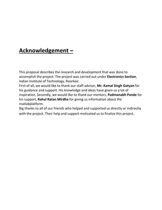 Acknowledgement –
This proposal describes the research and development that was done to
accomplish the project. The project was carried out under Electronics Section,
Indian Institute of Technology, Roorkee.
First of all, we would like to thank our staff advisor, Mr. Kamal Singh Gotyan for
his guidance and support. His knowledge and ideas have given us a lot of
inspiration. Secondly, we would like to thank our mentors, Padmanabh Pande for
his support, Rahul Ratan Mirdha for giving us information about the
matlabplatform.
Big thanks to all of our friends who helped and supported us directly or indirectly
with the project. Their help and support motivated us to finalize this project.
 
