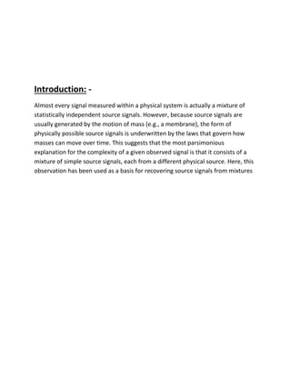 Introduction: -
Almost every signal measured within a physical system is actually a mixture of
statistically independent source signals. However, because source signals are
usually generated by the motion of mass (e.g., a membrane), the form of
physically possible source signals is underwritten by the laws that govern how
masses can move over time. This suggests that the most parsimonious
explanation for the complexity of a given observed signal is that it consists of a
mixture of simple source signals, each from a different physical source. Here, this
observation has been used as a basis for recovering source signals from mixtures
 