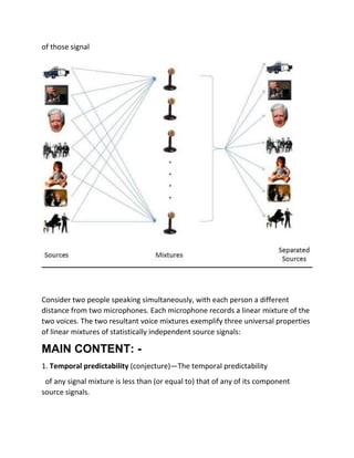 of those signal
Consider two people speaking simultaneously, with each person a different
distance from two microphones. Each microphone records a linear mixture of the
two voices. The two resultant voice mixtures exemplify three universal properties
of linear mixtures of statistically independent source signals:
MAIN CONTENT: -
1. Temporal predictability (conjecture)—The temporal predictability
of any signal mixture is less than (or equal to) that of any of its component
source signals.
 
