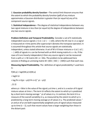 2. Gaussian probability density function—The central limit theorem ensures that
the extent to which the probability density function (pdf) of any mixture
approximates a Gaussian distribution is greater than (or equal to) any of its
component source signals.
3. Statistical Independence—The degree of statistical independence between any
two signal mixtures is less than (or equal to) the degree of independence between
any two source signals.
Problem Deﬁnition and Temporal Predictability. Consider a set of K statistically
independent source signals s ={ s1 | s2 | ··· | sK}t, where the ith row in s is a signal
si measured at n time points (the superscript t denotes the transpose operator). It
is assumed throughout this article that source signals are statistically
independent, unless stated otherwise. A set of M ≥ K linear mixtures x ={ x1 | x2 |
··· | xM}t of signals in s can be formed with an M×K mixing matrix A: x = As. If the
rows of A are linearly independent,3 then any source signal si can be recovered
from x with a 1 × M matrix Wi: si = Wix. The problem to be addressed here
consists in ﬁnding an unmixing matrix W ={W1 | W2 |···|WK}t such that each row.
Measuring Signal Predictability. The deﬁnition of signal predictability F used here
is:
F(Wi,x) = logV(Wi,x) U(Wi,x)
= logVi Ui
= log Pn τ=1(yτ − yτ)2 Pn τ=1(˜ yτ − yτ)2
, (1.1)
where yτ = Wixτ is the value of the signal y at time τ, and xτ is a vector of K signal
mixture values at time τ. The term Ui reﬂects the extent to which yτ is predicted
by a short-term moving average ˜ yτ of values in y. In contrast, the term Vi is a
measure of the overall variability in y, as measured by the extent to which yτ is
predicted by a long-term moving average yτ of values in y. The predicted values ˜
yτ and yτ of yτ are both exponentially weighted sums of signal values measured
up to time (τ − 1), such that recent values have a larger weighting than those in
the distant past:
 