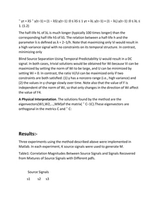 ˜ yτ = λS ˜ y(τ−1) + (1 − λS) y(τ−1) :0 ≤ λS ≤ 1 yτ = λL y(τ−1) + (1 − λL) y(τ−1) :0 ≤ λL ≤
1. (1.2)
The half-life hL of λL is much longer (typically 100 times longer) than the
corresponding half-life hS of λS. The relation between a half-life h and the
parameter λ is deﬁned as λ = 2−1/h. Note that maximizing only Vi would result in
a high variance signal with no constraints on its temporal structure. In contrast,
minimizing only
Blind Source Separation Using Temporal Predictability U would result in a DC
signal. In both cases, trivial solutions would be obtained for Wi because Vi can be
maximized by setting the norm of Wi to be large, and U can be minimized by
setting Wi = 0. In contrast, the ratio Vi/Ui can be maximized only if two
constraints are both satisﬁed: (1) y has a nonzero range (i.e., high variance) and
(2) the values in y change slowly over time. Note also that the value of F is
independent of the norm of Wi, so that only changes in the direction of Wi affect
the value of F4.
A Physical Interpretation. The solutions found by the method are the
eigenvectors(W1,W2,...,WM)of the matrix( ˜ C−1C).These eigenvectors are
orthogonal in the metrics C and ˜ C:
Results:-
Three experiments using the method described above were implemented in
Matlab. In each experiment, K source signals were used to generate M.
Table1: Correlation Magnitudes Between Source Signals and Signals Recovered
from Mixtures of Source Signals with Different pdfs.
Source Signals
s1 s2 s3
 