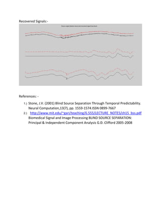 Recovered Signals:-
References: -
1.) Stone, J.V. (2001) Blind Source Separation Through Temporal Predictability.
Neural Computation,13(7), pp. 1559-1574.ISSN 0899-7667
2.) http://www.mit.edu/~gari/teaching/6.555/LECTURE_NOTES/ch15_bss.pdf
Biomedical Signal and Image Processing BLIND SOURCE SEPARATION:
Principal & Independent Component Analysis G.D. Clifford 2005-2008
 
