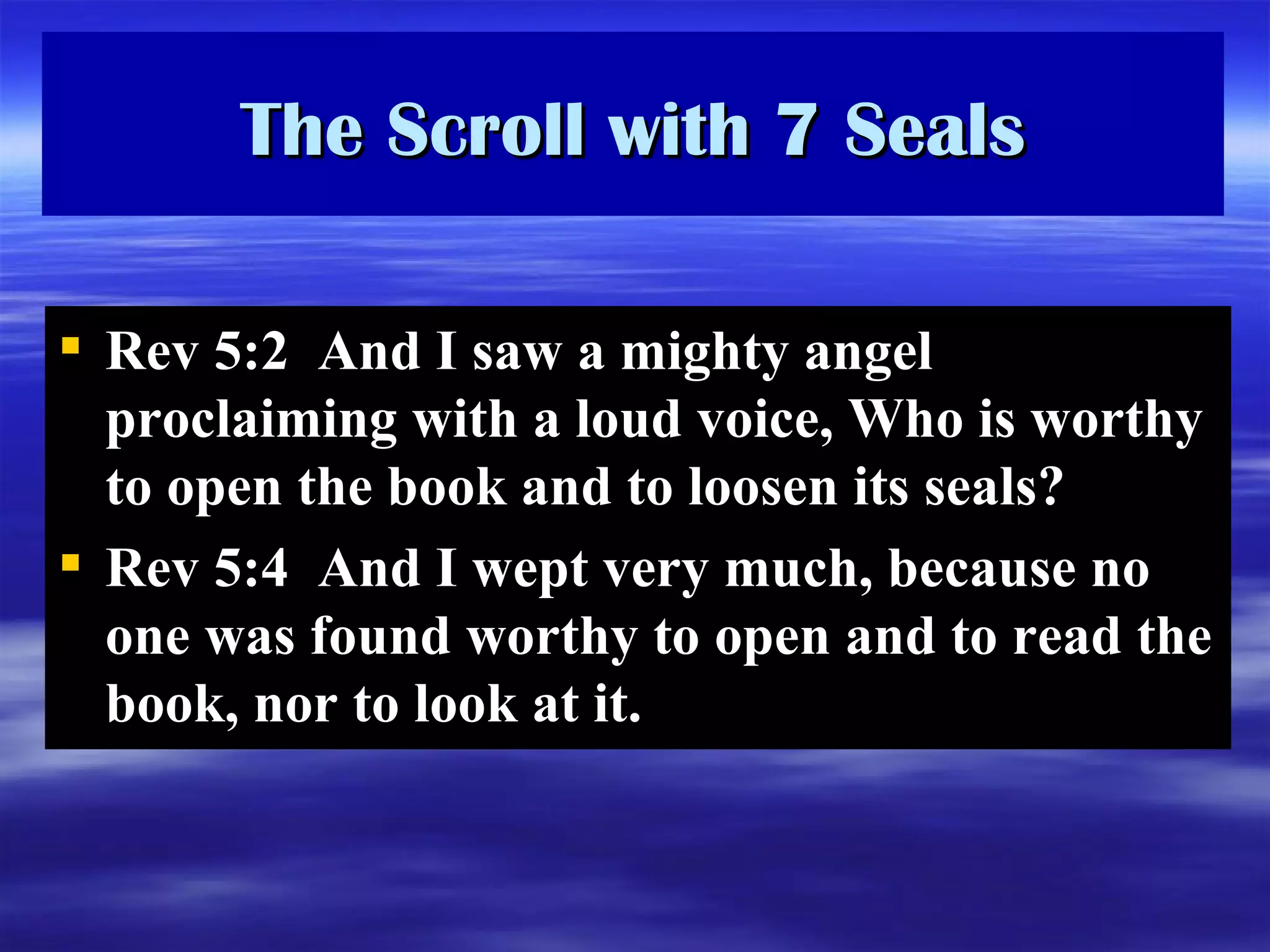 The Scroll with 7 Seals Rev 5:2  And I saw a mighty angel proclaiming with a loud voice, Who is worthy to open the book and to loosen its seals?  Rev 5:4  And I wept very much, because no one was found worthy to open and to read the book, nor to look at it.  