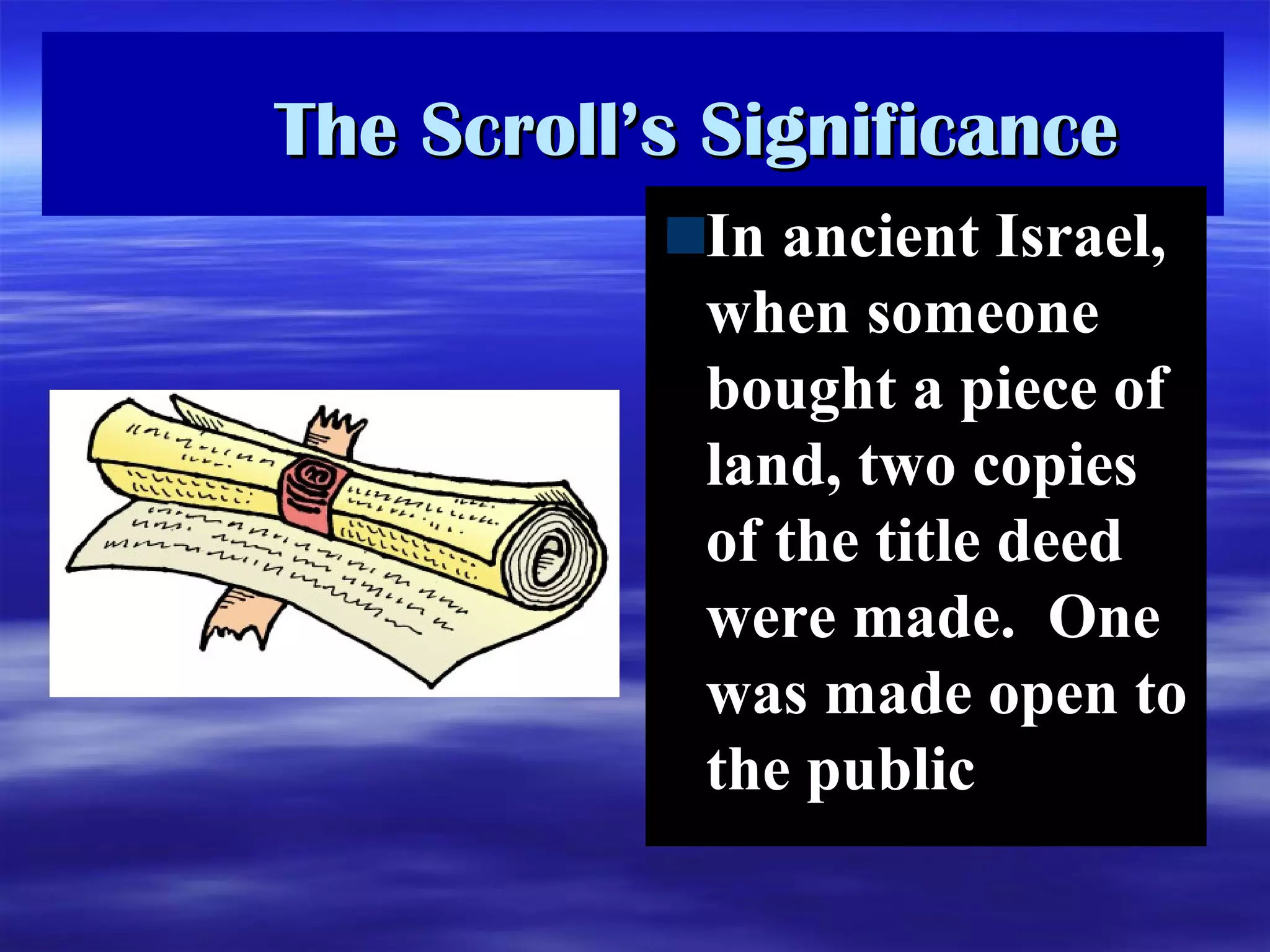 The Scroll’s Significance In ancient Israel, when someone bought a piece of land, two copies of the title deed were made.  One was made open to the public 