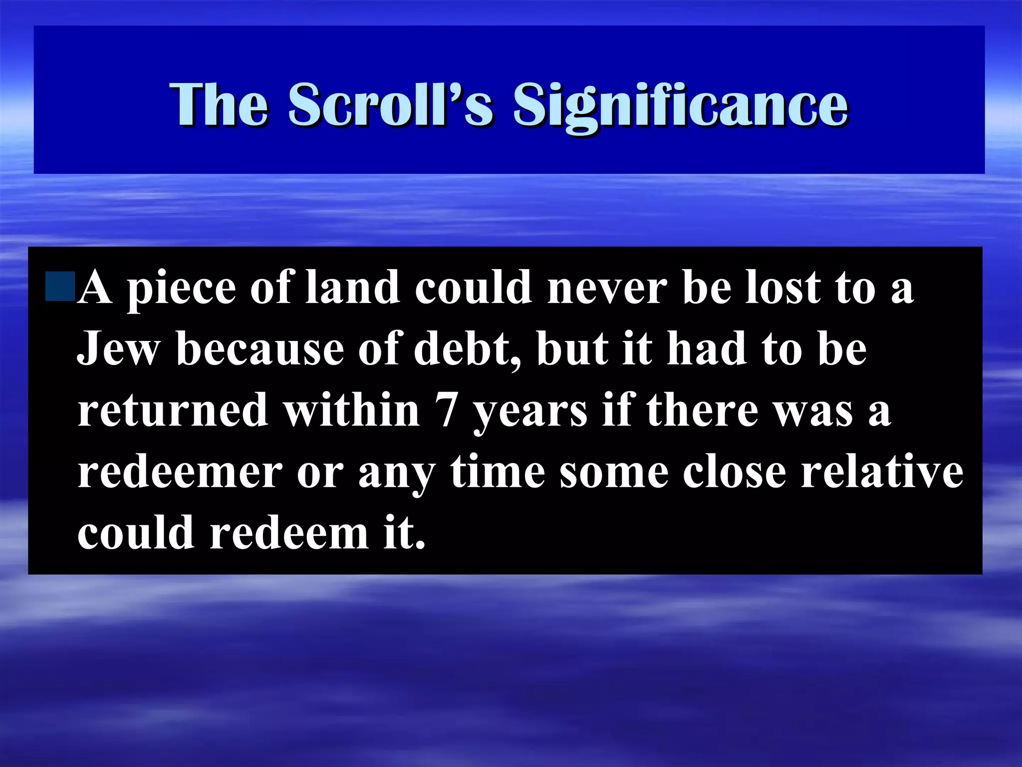 The Scroll’s Significance A piece of land could never be lost to a Jew because of debt, but it had to be returned within 7 years if there was a redeemer or any time some close relative could redeem it.  