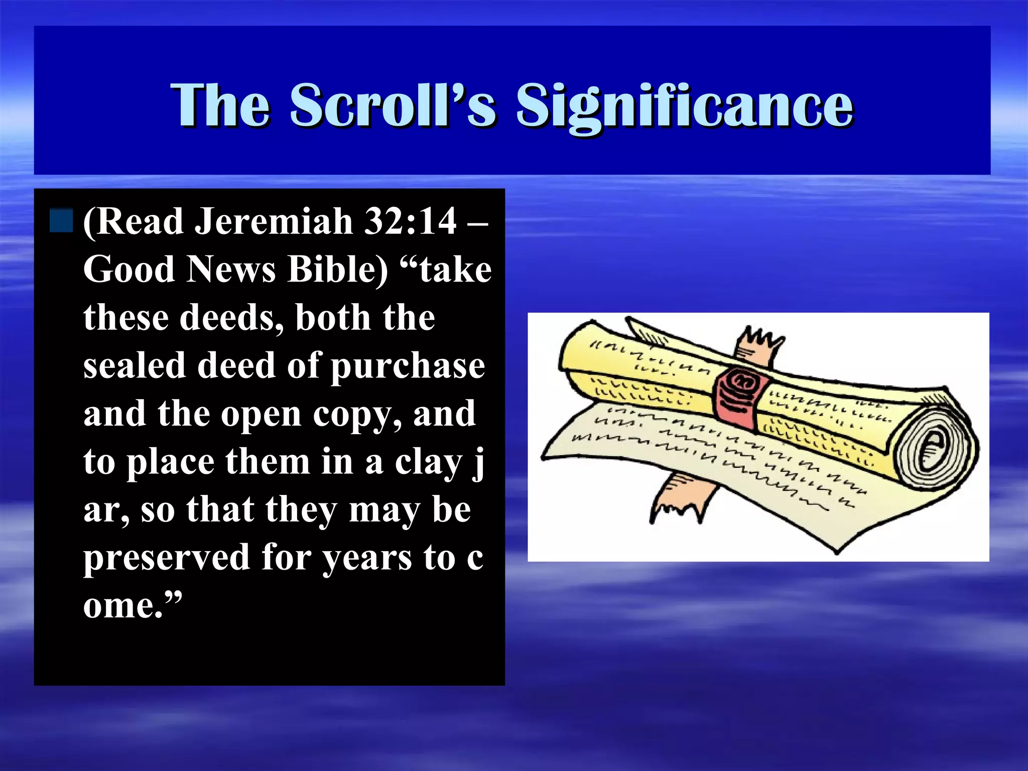 The Scroll’s Significance (Read Jeremiah 32:14 – Good News Bible) “ take these deeds, both the sealed deed of purchase and the open copy, and to place them in a clay jar, so that they may be preserved for years to come. ”   