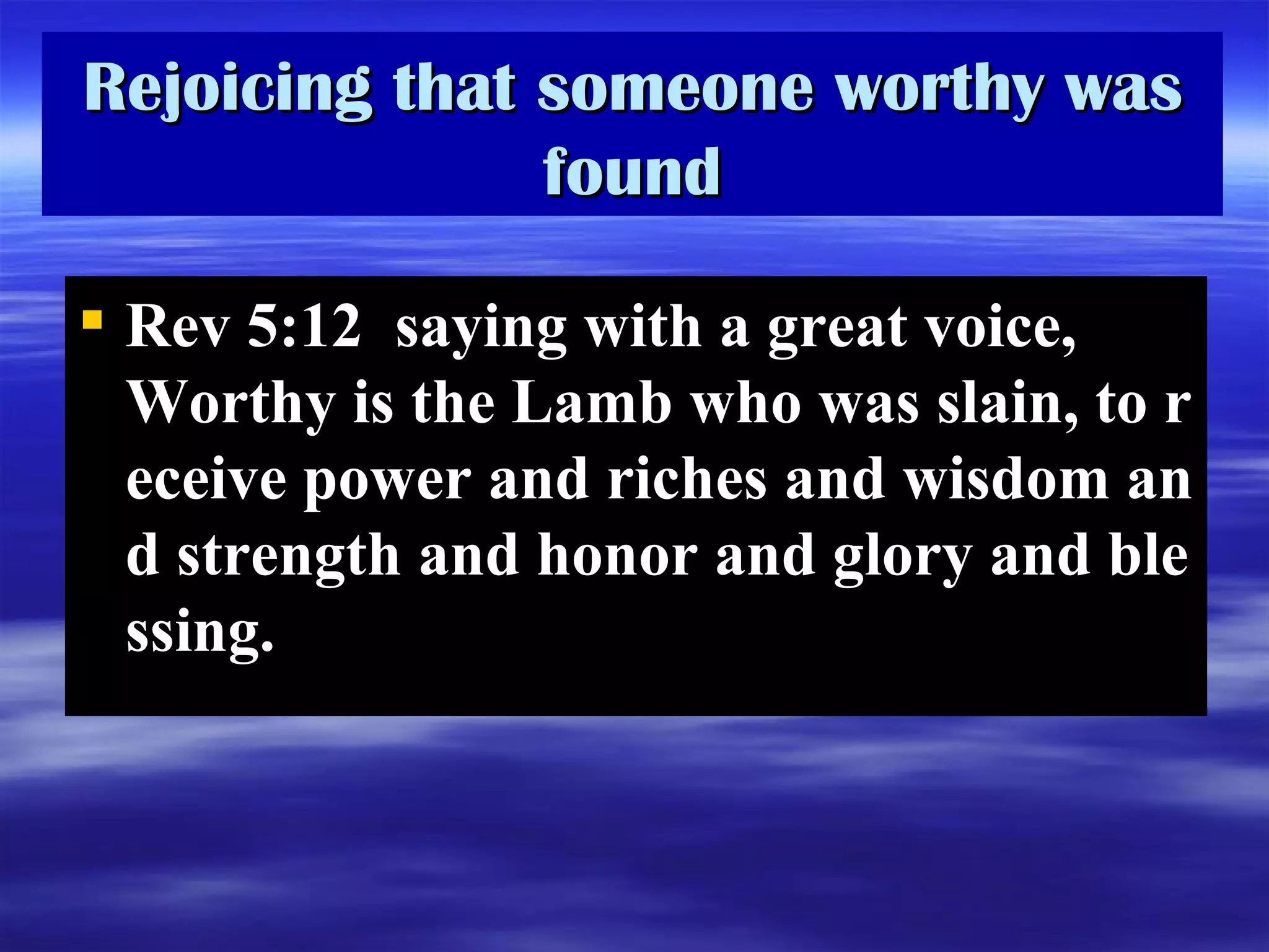 Rejoicing that someone worthy was found Rev 5:12  saying with a great voice, Worthy is the Lamb who was slain, to receive power and riches and wisdom and strength and honor and glory and blessing.   