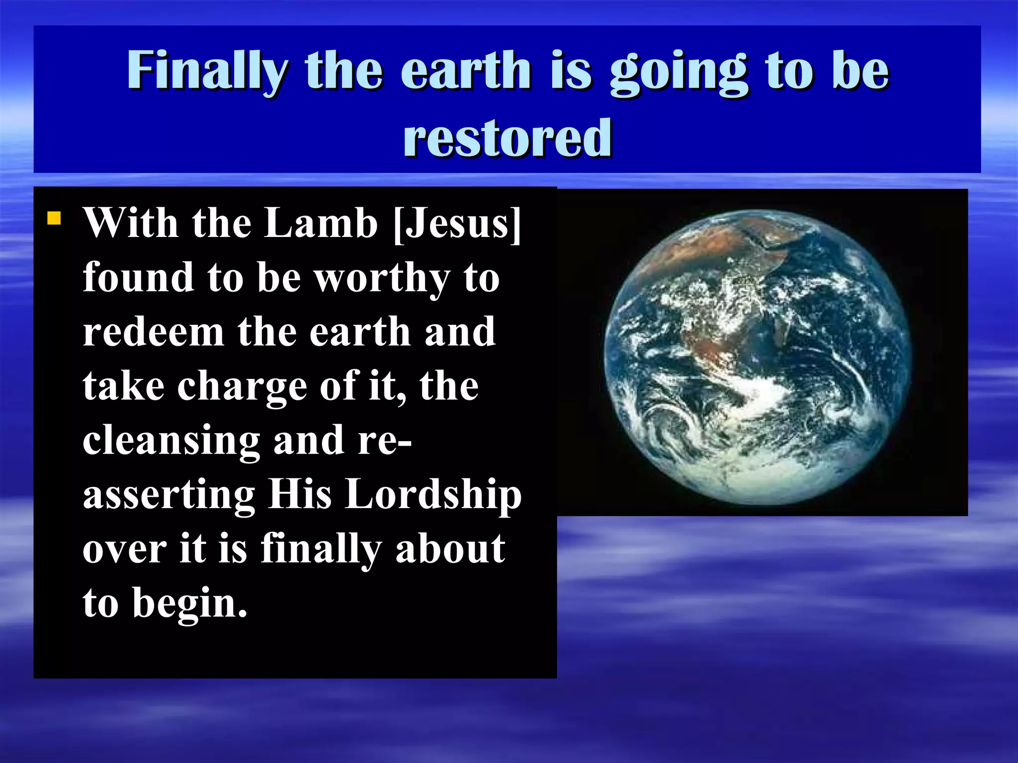 Finally the earth is going to be restored With the Lamb [Jesus] found to be worthy to redeem the earth and take charge of it, the cleansing and re-asserting His Lordship over it is finally about to begin.  