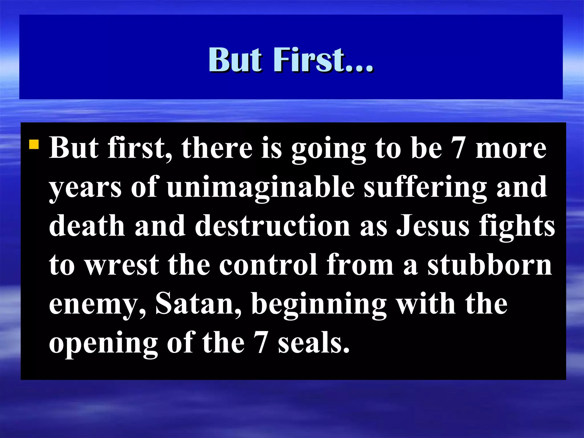 But First… But first, there is going to be 7 more years of unimaginable suffering and death and destruction as Jesus fights to wrest the control from a stubborn enemy, Satan, beginning with the opening of the 7 seals. 