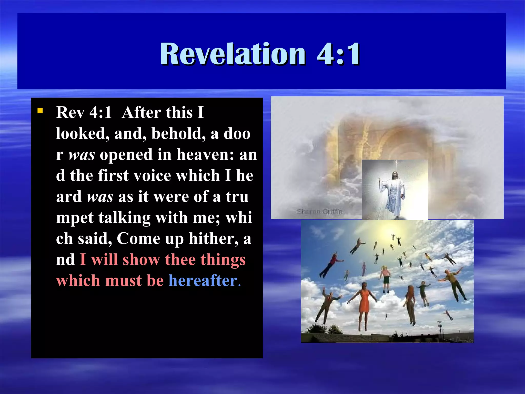 Revelation 4:1 Rev  4:1   After this I looked, and, behold, a door  was  opened in heaven: and the first voice which I heard  was  as it were of a trumpet talking with me; which said, Come up hither, and  I will show thee things which must be  hereafter .   