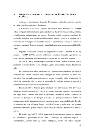 10
3. IMPACTOS AMBIENTAIS DA URBANIZAÇÃO IRREGULAR EM
GOIÂNIA
Antes de se passar para a discussão dos impactos ambientais, convém registrar
os vários entendimentos acerca do assunto.
A Resolução nº 01/86 do Conselho Nacional do Meio Ambiente - CONAMA
define o impacto ambiental como qualquer alteração das propriedades físicas, químicas
e biológicas do meio causadas por qualquer forma de matéria ou energia resultante das
atividades humanas, que, direta ou indiretamente, afetem: a saúde, a segurança e o
bem-estar da população; as atividades sociais e econômicas; a biota; as condições
estéticas e sanitárias do meio ambiente; a qualidade dos recursos ambientais (BRASIL,
2004).
Segundo a Fundação Estadual de Engenharia do Meio Ambiente do Rio de
Janeiro - FEEMA (1990), impacto ambiental é qualquer alteração significativa no
meio – em um ou mais de seus componentes – provocada por uma ação humana.
Já MOTA (2003) entende impacto ambiental como a cadeia de efeitos que se
produzem no meio natural e social (antrópico), como conseqüência de uma determinada
ação.
Os entendimentos acima apresentam em comum a compreensão de que impacto
ambiental vai sempre envolver uma alteração no meio, resultante de uma ação
antrópica. Essa alteração pode, em maior ou menor proporção, afetar a segurança e a
saúde da população, pôr em risco a existência de espécies animais e vegetais e
comprometer a qualidade dos recursos naturais.
Historicamente, o homem, para satisfazer suas necessidades, tem provocado
alterações no meio ambiente, ao explorar os recursos naturais e promover a urbanização
em larga escala, criando uma série de problemas ambientais, como a geração de
resíduos e a poluição do ar, da água e do solo. As principais alterações podem ser
citadas como sendo: desmatamento; movimentos de terra; impermeabilização do solo;
aterramentos de rios, córregos, lagoas; modificações nos ecossistemas e os grandes
problemas ambientais globais como: o efeito estufa; a destruição da camada de ozônio e
outros.
De acordo com MOTA (2003), a ocupação de um ambiente natural, no processo
de urbanização, geralmente ocorre com a remoção da cobertura vegetal. O
desmatamento, quando feito de forma inadequada, resulta em vários impactos
 