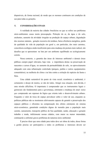 15
disponíveis, de forma racional, de modo que os mesmos continuem em condições de
uso para todas as gerações.
5. CONSIDERAÇÕES FINAIS
A realidade da maioria das cidades brasileiras no que se refere aos problemas
sócio-ambientais causa muita preocupação. Poluição do ar, da água e do solo,
enchentes, aumento da atividade irregular na produção do espaço urbano, degradação
dos recursos naturais, geração excessiva de resíduos, baixa eficiência energética, perda
da qualidade de vida da população em geral e, em particular, dos mais carentes,
consciência ecológica ainda insuficiente para uma mudança de postura mais radical, são
desafios que se apresentam na luta por um ambiente equilibrado ou ecologicamente
correto.
Nesse contexto, a garantia das áreas de interesse ambiental e demais áreas
públicas cumpre papel relevante, haja vista a importância destas na preservação de
nascentes e cursos d’água, no aumento da permeabilidade do solo, no aproveitamento
adequado com uma urbanização controlada (parques, jardins e outros equipamentos
comunitários), na melhoria do clima e na luta contra a extinção de espécies da fauna e
flora.
Uma cidade sustentável do ponto de vista social, econômico e ambiental, é
certamente o desejo de muitos, se não de todos. Atingir essa situação, sem dúvida, é
uma missão dificílima. O importante é compreender que os instrumentos legais e
gerenciais são fundamentais para a governança, entretanto a mudança do atual status
quo compreende um repensar da lógica que orienta todo o desenvolvimento urbano.
Enquanto o valor de troca do espaço prevalecer sobre o valor de uso, enquanto as
políticas públicas não se mostrarem efetivamente capazes de garantir a preservação dos
espaços públicos e eficientes na compensação dos efeitos estruturais do sistema
sócio-econômico, garantindo condições dignas de moradia para a população mais
carente, saneamento, transporte público de boa qualidade, saúde, educação e geração
trabalho e renda, infelizmente nossas cidades, com maior ou menor intensidade,
continuarão a enfrentar graves problemas de natureza sócio-ambiental.
É preciso dizer que uma cidade para todos deve ser obras de todos, dessa forma
a gestão precisa ser participativa e todos os problemas e interesses devem ser
 