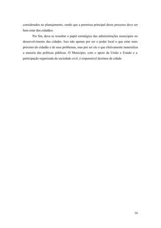 16
considerados no planejamento, sendo que a premissa principal desse processo deve ser
bem estar dos cidadãos.
Por fim, deve-se ressaltar o papel estratégico das administrações municipais no
desenvolvimento das cidades. Isso não apenas por ser o poder local o que estar mais
próximo do cidadão e de seus problemas, mas por ser ele o que efetivamente materializa
a maioria das políticas públicas. O Município, com o apoio da União e Estado e a
participação organizada da sociedade civil, é responsável destinos da cidade.
 