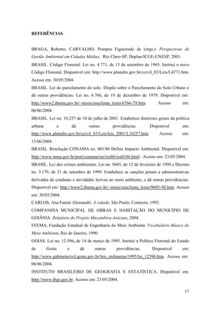 17
REFERÊNCIAS
BRAGA, Roberto; CARVALHO, Pompeu Figueiredo de (orgs.). Perspectivas de
Gestão Ambiental em Cidades Médias. Rio Claro-SP, Deplan/ICGE-UNESP, 2001.
BRASIL. Código Florestal. Lei no. 4.771, de 15 de setembro de 1965. Institui o novo
Código Florestal. Disponível em: http://www.planalto.gov.br/ccivil_03/Leis/L4771.htm.
Acesso em: 30/05/2004.
BRASIL. Lei do parcelamento do solo. Dispõe sobre o Parcelamento do Solo Urbano e
dá outras providências. Lei no. 6.766, de 19 de dezembro de 1979. Disponível em:
http://www2.ibama.gov.br/~misis/cnia/lema_texto/6766-79.htm. Acesso em:
06/06/2004.
BRASIL. Lei no. 10.257 de 10 de julho de 2001. Estabelece diretrizes gerais da política
urbana e dá outras providências. Disponível em:
http://www.planalto.gov.br/ccivil_03/Leis/leis_2001/L10257.htm. Acesso em:
13/06/2004.
BRASIL. Resolução CONAMA no. 001/86 Define Impacto Ambiental. Disponível em:
http://www.mma.gov.br/port/conama/res/res86/res0186.html . Acesso em: 23/05/2004.
BRASIL. Lei dos crimes ambientais. Lei no. 9605, de 12 de fevereiro de 1998 e Decreto
no. 3.179, de 21 de setembro de 1999. Estabelece as sanções penais e administrativas
derivadas de condutas e atividades lesivas ao meio ambiente, e dá outras providencias.
Disponível em: http://www2.ibama.gov.br/~misis/cnia/lema_texto/9605-98.htm. Acesso
em: 30/05/2004.
CARLOS, Ana Fanini Alessandri. A cidade. São Paulo, Contexto, 1992.
COMPANHIA MUNICIPAL DE OBRAS E HABITAÇÃO DO MUNICÍPIO DE
GOIÂNIA. Relatório do Projeto Macambira-Anicuns, 2004.
FEEMA, Fundação Estadual de Engenharia do Meio Ambiente Vocabulário Básico do
Meio Ambiente, Rio de Janeiro, 1990.
GOIAS. Lei no. 12.596, de 14 de março de 1995. Institui a Política Florestal do Estado
de Goiás e dá outras providências. Disponível em:
http://www.gabinetecivil.goias.gov.br/leis_ordinarias/1995/lei_12596.htm. Acesso em:
06/06/2004.
INSTITUTO BRASILEIRO DE GEOGRAFIA E ESTATÍSTICA. Disponível em:
http://www.ibge.gov.br. Acesso em: 23/05/2004.
 