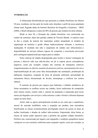 2
INTRODUÇÃO
A urbanização desenfreada por que passaram as cidades brasileiras nos últimos
50 anos, resultante, em boa parte do êxodo rural, desenhou o perfil da nossa população
urbana atual. Segundo dados do Instituto Brasileiro de Geografia e Estatística – IBGE
(2004), o Brasil ultrapassou a marca de 80% de pessoas que residem em áreas urbanas.
Desde os anos 50, a formação das cidades brasileiras vem construindo um
cenário de contrastes, típico das grandes cidades do Terceiro Mundo. A maneira como
se deu a criação da maioria dos municípios acabou atropelando os modelos de
organização do território e gestão urbana tradicionalmente utilizada, e mostrou-se
inadequada. O resultado tem sido o surgimento de cidades sem infra-estrutura e
disponibilidade de serviços urbanos capazes de comportar o crescimento provocado
pelo contingente populacional que migrou para as cidades.
Neste contexto de cidades despreparadas para receber o imenso contingente de
pessoas e absorver toda essa mão-de-obra, era de se esperar graves conseqüências
negativas, como por exemplo: colapso dos sistemas de transportes coletivos,
congestionamentos no trânsito, aumento de processos erosivos, assoreamentos dos rios e
impermeabilização do solo como fator desencadeador das inundações, proliferação de
habitações irregulares, ocupação de áreas de proteção ambiental, precariedade do
saneamento básico, disseminação de favelas, desemprego e violência nos centros
urbanos.
O aumento da procura por espaços para habitação e trabalho multiplicou de
forma assustadora os conflitos sociais nas cidades, locais tradicionais de competição
entre classes sociais, cenário onde a maioria da população é empurrada para locais
menos privilegiados com serviços e infra-estrutura e onde o formal e informal disputam
espaço no meio físico.
Assim, tudo se agrava principalmente levando-se em conta que o capitalismo,
através do mercado imobiliário, torna a ocupação um produto, uma mercadoria,
beneficiando as classes economicamente privilegiadas através do acesso às áreas de
melhor localização e dotadas de melhor infra-estrutura. Empurrando, desta forma, as
classes de menor poder aquisitivo para a periferia das grandes cidades brasileiras.
Periferia esta, caracterizada por lugares com topografia e condições geográficas menos
vantajosas ou com restrições ambientais para ocupação regular, como por exemplo, as
 