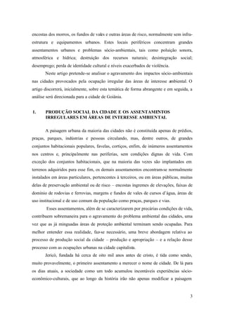 3
encostas dos morros, os fundos de vales e outras áreas de risco, normalmente sem infra-
estrutura e equipamentos urbanos. Estes locais periféricos concentram grandes
assentamentos urbanos e problemas sócio-ambientais, tais como poluição sonora,
atmosférica e hídrica; destruição dos recursos naturais; desintegração social;
desemprego; perda de identidade cultural e níveis exacerbados de violência.
Neste artigo pretende-se analisar o agravamento dos impactos sócio-ambientais
nas cidades provocados pela ocupação irregular das áreas de interesse ambiental. O
artigo discorrerá, inicialmente, sobre esta temática de forma abrangente e em seguida, a
análise será direcionada para a cidade de Goiânia.
1. PRODUÇÃO SOCIAL DA CIDADE E OS ASSENTAMENTOS
IRREGULARES EM ÁREAS DE INTERESSE AMBIENTAL
A paisagem urbana da maioria das cidades não é constituída apenas de prédios,
praças, parques, indústrias e pessoas circulando, mas, dentre outros, de grandes
conjuntos habitacionais populares, favelas, cortiços, enfim, de inúmeros assentamentos
nos centros e, principalmente nas periferias, sem condições dignas de vida. Com
exceção dos conjuntos habitacionais, que na maioria das vezes são implantados em
terrenos adquiridos para esse fim, os demais assentamentos encontram-se normalmente
instalados em áreas particulares, pertencentes à terceiros, ou em áreas públicas, muitas
delas de preservação ambiental ou de risco – encostas íngremes de elevações, faixas de
domínio de rodovias e ferrovias, margens e fundos de vales de cursos d’água, áreas de
uso institucional e de uso comum da população como praças, parques e vias.
Esses assentamentos, além de se caracterizarem por precárias condições de vida,
contribuem sobremaneira para o agravamento do problema ambiental das cidades, uma
vez que as já minguadas áreas de proteção ambiental terminam sendo ocupadas. Para
melhor entender essa realidade, faz-se necessário, uma breve abordagem relativa ao
processo de produção social da cidade – produção e apropriação – e a relação desse
processo com as ocupações urbanas na cidade capitalista.
Jericó, fundada há cerca de oito mil anos antes de cristo, é tida como sendo,
muito provavelmente, o primeiro assentamento a merecer o nome de cidade. De lá para
os dias atuais, a sociedade como um todo acumulou incontáveis experiências sócio-
econômico-culturais, que ao longo da história irão não apenas modificar a paisagem
 
