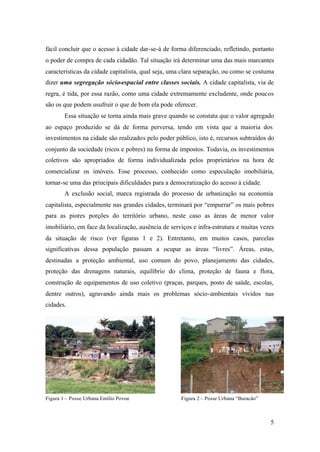 5
fácil concluir que o acesso à cidade dar-se-á de forma diferenciado, refletindo, portanto
o poder de compra de cada cidadão. Tal situação irá determinar uma das mais marcantes
características da cidade capitalista, qual seja, uma clara separação, ou como se costuma
dizer uma segregação sócio-espacial entre classes sociais. A cidade capitalista, via de
regra, é tida, por essa razão, como uma cidade extremamente excludente, onde poucos
são os que podem usufruir o que de bom ela pode oferecer.
Essa situação se torna ainda mais grave quando se constata que o valor agregado
ao espaço produzido se dá de forma perversa, tendo em vista que a maioria dos
investimentos na cidade são realizados pelo poder público, isto é, recursos subtraídos do
conjunto da sociedade (ricos e pobres) na forma de impostos. Todavia, os investimentos
coletivos são apropriados de forma individualizada pelos proprietários na hora de
comercializar os imóveis. Esse processo, conhecido como especulação imobiliária,
tornar-se uma das principais dificuldades para a democratização do acesso à cidade.
A exclusão social, marca registrada do processo de urbanização na economia
capitalista, especialmente nas grandes cidades, terminará por “empurrar” os mais pobres
para as piores porções do território urbano, neste caso as áreas de menor valor
imobiliário, em face da localização, ausência de serviços e infra-estrutura e muitas vezes
da situação de risco (ver figuras 1 e 2). Entretanto, em muitos casos, parcelas
significativas dessa população passam a ocupar as áreas “livres”. Áreas, estas,
destinadas a proteção ambiental, uso comum do povo, planejamento das cidades,
proteção das drenagens naturais, equilíbrio do clima, proteção de fauna e flora,
construção de equipamentos de uso coletivo (praças, parques, posto de saúde, escolas,
dentre outros), agravando ainda mais os problemas sócio-ambientais vividos nas
cidades.
Figura 1 – Posse Urbana Emílio Povoa Figura 2 – Posse Urbana “Buracão”
 