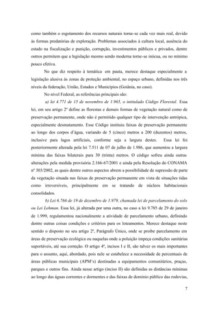 7
como também o esgotamento dos recursos naturais torna-se cada vez mais real, devido
às formas predatórias de exploração. Problemas associados à cultura local, ausência do
estado na fiscalização e punição, corrupção, investimentos públicos e privados, dentre
outros permitem que a legislação mesmo sendo moderna torne-se inócua, ou no mínimo
pouco efetiva.
No que diz respeito à temática em pauta, merece destaque especialmente a
legislação alusiva às zonas de proteção ambiental, no espaço urbano, definidas nos três
níveis da federação, União, Estados e Municípios (Goiânia, no caso).
No nível Federal, as referências principais são:
a) lei 4.771 de 15 de novembro de 1.965, o intitulado Código Florestal. Essa
lei, em seu artigo 2º define as florestas e demais formas de vegetação natural como de
preservação permanente, onde não é permitido qualquer tipo de intervenção antrópica,
especialmente desmatamento. Esse Código instituiu faixas de preservação permanente
ao longo dos corpos d’água, variando de 5 (cinco) metros a 200 (duzentos) metros,
inclusive para lagos artificiais, conforme seja a largura destes. Essa lei foi
posteriormente alterada pela lei 7.511 de 07 de julho de 1.986, que aumentou a largura
mínima das faixas bilaterais para 30 (trinta) metros. O código sofreu ainda outras
alterações pela medida provisória 2.166-67/2001 e ainda pela Resolução do CONAMA
nº 303/2002, as quais dentre outros aspectos abrem a possibilidade de supressão de parte
da vegetação situada nas faixas de preservação permanente em vista de situações tidas
como irreversíveis, principalmente em se tratando de núcleos habitacionais
consolidados.
b) Lei 6.766 de 19 de dezembro de 1.979, chamada lei de parcelamento do solo
ou Lei Lehman. Essa lei, já alterada por uma outra, no caso a lei 9.785 de 29 de janeiro
de 1.999, regulamentou nacionalmente a atividade de parcelamento urbano, definindo
dentre outras coisas condições e critérios para os loteamentos. Merece destaque neste
sentido o disposto no seu artigo 2º, Parágrafo Único, onde se proíbe parcelamento em
áreas de preservação ecológica ou naquelas onde a poluição impeça condições sanitárias
suportáveis, até sua correção. O artigo 4º, incisos I e II, são talvez os mais importantes
para o assunto, aqui, abordado, pois nele se estabelece a necessidade de percentuais de
áreas públicas municipais (APM’s) destinadas a equipamentos comunitários, praças,
parques e outros fins. Ainda nesse artigo (inciso II) são definidas as distâncias mínimas
ao longo das águas correntes e dormentes e das faixas de domínio público das rodovias,
 
