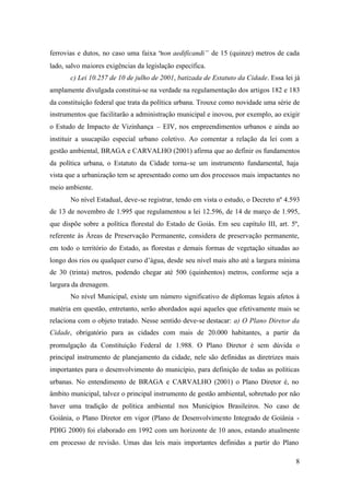 8
ferrovias e dutos, no caso uma faixa “non aedificandi” de 15 (quinze) metros de cada
lado, salvo maiores exigências da legislação específica.
c) Lei 10.257 de 10 de julho de 2001, batizada de Estatuto da Cidade. Essa lei já
amplamente divulgada constitui-se na verdade na regulamentação dos artigos 182 e 183
da constituição federal que trata da política urbana. Trouxe como novidade uma série de
instrumentos que facilitarão a administração municipal e inovou, por exemplo, ao exigir
o Estudo de Impacto de Vizinhança – EIV, nos empreendimentos urbanos e ainda ao
instituir a usucapião especial urbano coletivo. Ao comentar a relação da lei com a
gestão ambiental, BRAGA e CARVALHO (2001) afirma que ao definir os fundamentos
da política urbana, o Estatuto da Cidade torna-se um instrumento fundamental, haja
vista que a urbanização tem se apresentado como um dos processos mais impactantes no
meio ambiente.
No nível Estadual, deve-se registrar, tendo em vista o estudo, o Decreto nº 4.593
de 13 de novembro de 1.995 que regulamentou a lei 12.596, de 14 de março de 1.995,
que dispõe sobre a política florestal do Estado de Goiás. Em seu capítulo III, art. 5º,
referente às Áreas de Preservação Permanente, considera de preservação permanente,
em todo o território do Estado, as florestas e demais formas de vegetação situadas ao
longo dos rios ou qualquer curso d’água, desde seu nível mais alto até a largura mínima
de 30 (trinta) metros, podendo chegar até 500 (quinhentos) metros, conforme seja a
largura da drenagem.
No nível Municipal, existe um número significativo de diplomas legais afetos à
matéria em questão, entretanto, serão abordados aqui aqueles que efetivamente mais se
relaciona com o objeto tratado. Nesse sentido deve-se destacar: a) O Plano Diretor da
Cidade, obrigatório para as cidades com mais de 20.000 habitantes, a partir da
promulgação da Constituição Federal de 1.988. O Plano Diretor é sem dúvida o
principal instrumento de planejamento da cidade, nele são definidas as diretrizes mais
importantes para o desenvolvimento do município, para definição de todas as políticas
urbanas. No entendimento de BRAGA e CARVALHO (2001) o Plano Diretor é, no
âmbito municipal, talvez o principal instrumento de gestão ambiental, sobretudo por não
haver uma tradição de política ambiental nos Municípios Brasileiros. No caso de
Goiânia, o Plano Diretor em vigor (Plano de Desenvolvimento Integrado de Goiânia -
PDIG 2000) foi elaborado em 1992 com um horizonte de 10 anos, estando atualmente
em processo de revisão. Umas das leis mais importantes definidas a partir do Plano
 
