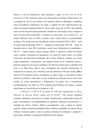 9
Diretor é a Lei de Zoneamento, sendo abordada, a seguir. b) Lei nº 031 de 29 de
dezembro de 1.994, conhecida como Lei de Zoneamento de Goiânia. Dispõe sobre o uso
e ocupação do solo na zona urbana e de expansão urbana do Município e estabelece
outras providências urbanísticas. Na seção I, capítulo III trata especificamente das
Zonas de Proteção Ambiental (ZPA’s). Nessa seção, artigo 84, as ZPA’s são definidas
como as áreas de preservação permanente, unidades de conservação, faixas contíguas às
áreas de preservação permanente e unidades de conservação. Já no artigo 85, a lei
institui diferentes tipos de ZPA, tomando como critério básico as peculiaridades
ecológicas. De acordo com essa classificação existem as seguintes ZPA’s: ZPA I – áreas
de preservação permanente; ZPA II – unidades de conservação; ZPA III – faixas de
transição entre as duas ZPA’s anteriores, exceto áreas urbanizadas já consolidadas e
ZPA IV – espaços abertos, praças, parques infantis e esportivos, rótulas do sistema
viário e plantas ornamentais de logradouros. No artigo 86, dentre outras, a lei define
como áreas de preservação permanente (i) as faixas bilaterais contíguas aos cursos
d’água temporários e permanentes, com largura mínima de 50 (cinqüenta) metros a
partir das margens ou da cota de inundação e de 100 (cem) metros para os ribeirões João
Leite e rio Meia Ponte; (ii) as áreas circundantes das nascentes permanentes ou
temporárias de córregos, rios e ribeirões, com raio mínimo de 100 (cem) metros; (iii) as
faixas de 50 (cinqüenta) metros circundantes aos lagos, lagoas e reservatórios d’água,
naturais ou artificiais e (iv) todas as áreas recobertas por florestas nativas, bem como
cerrado ou savana identificáveis e delimitáveis, de acordo com o levantamento
aerofotogramétrico de julho de 1.975, realizado pela Prefeitura de Goiânia e aquelas
identificadas na Carta de Risco de Goiânia de 1.991.
c) Decreto nº 1.569 de 07 de junho de 1.995 que regulamentou as Zonas
Especiais de Interesse Social, criadas pela lei 031/94. Esse decreto estabelece
condições urbanísticas mais flexíveis visando à regularização e urbanização de áreas de
posse, considerando a incompatibilidade da legislação urbanística convencional e a
realidade das Posses Urbanas. Objetiva principalmente, com a edição do decreto,
garantir a função social da propriedade urbana; melhorar a qualidade de vida nas Posses
Urbanas; incorporar glebas vazias na política municipal de habitação e propiciar a
preservação, proteção e recuperação ambiental de áreas urbanas.
 
