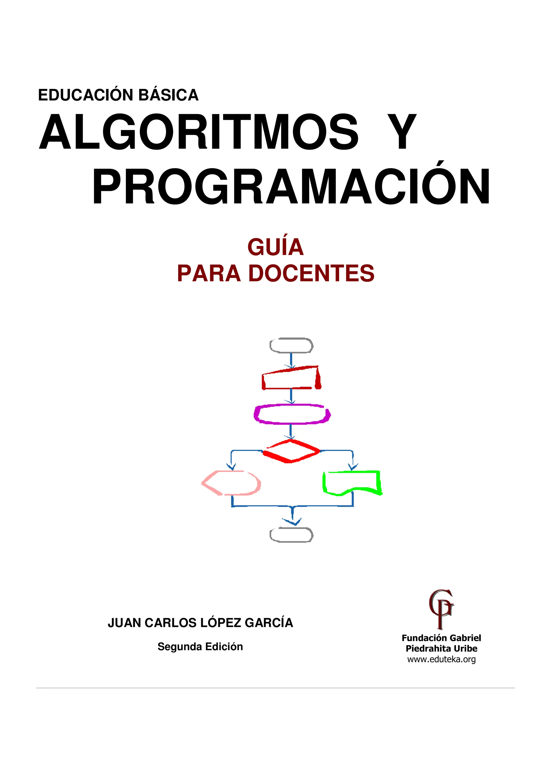 Pág.1 - 7-abr-10 - Segunda Edición - De
EDUCACIÓN BÁSICA
ALGOR
PRO
P
JUAN CARLOS
Segun
Descargue gratuitamente esta Guía: http://www.eduteka.org/G
A
RITMOS
OGRAMAC
GUÍA
PARA DOCENTES
S LÓPEZ GARCÍA
nda Edición
/GuiaAlgoritmos.php
Y
CIÓN
 