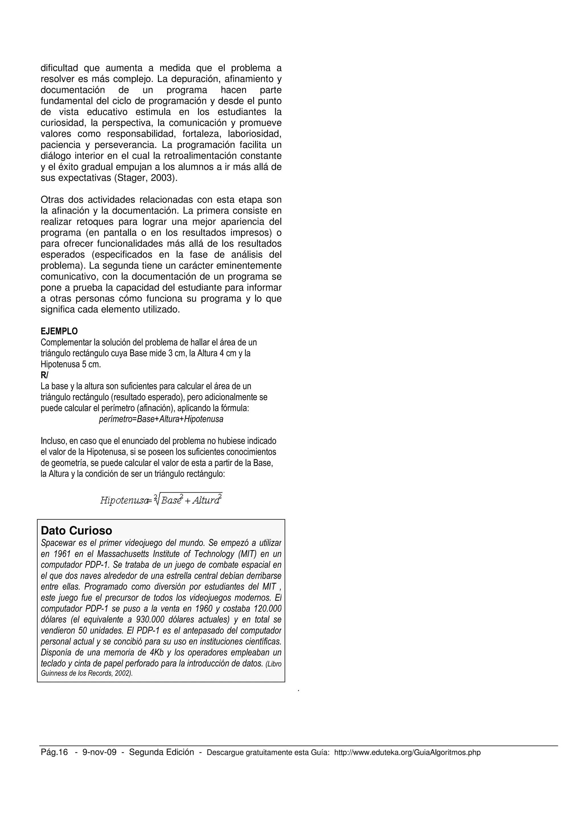 Pág.16 - 9-nov-09 - Segunda Edición - Descargue gratuitamente esta Guía: http://www.eduteka.org/GuiaAlgoritmos.php
dificultad que aumenta a medida que el problema a
resolver es más complejo. La depuración, afinamiento y
documentación de un programa hacen parte
fundamental del ciclo de programación y desde el punto
de vista educativo estimula en los estudiantes la
curiosidad, la perspectiva, la comunicación y promueve
valores como responsabilidad, fortaleza, laboriosidad,
paciencia y perseverancia. La programación facilita un
diálogo interior en el cual la retroalimentación constante
y el éxito gradual empujan a los alumnos a ir más allá de
sus expectativas (Stager, 2003).
Otras dos actividades relacionadas con esta etapa son
la afinación y la documentación. La primera consiste en
realizar retoques para lograr una mejor apariencia del
programa (en pantalla o en los resultados impresos) o
para ofrecer funcionalidades más allá de los resultados
esperados (especificados en la fase de análisis del
problema). La segunda tiene un carácter eminentemente
comunicativo, con la documentación de un programa se
pone a prueba la capacidad del estudiante para informar
a otras personas cómo funciona su programa y lo que
significa cada elemento utilizado.
2 ;
, , O ( 0 8
9 !
, , # )
# ) -
MG N& N$
F ;
. 9
, . O
0 , , -
Dato Curioso
* O 5 ) * 7 7
92 1 P 01 P3
A ) * 5
+
) 1 P
5 5 )
A 92% !%)%%%
0 + 9,%)%%% 3
(% ) A
)
A "H
) 0D
I !%%!3)
)
 
